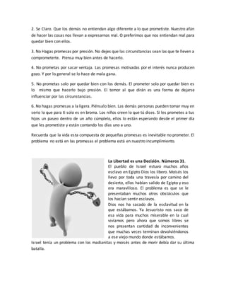 2. Se Claro. Que los demás no entiendan algo diferente a lo que prometiste. Nuestro afán
de hacer las cosas nos llevan a expresarnos mal. O preferimos que nos entiendan mal para
quedar bien con ellos.
3. No Hagas promesas por presión. No dejes que las circunstancias sean las que te lleven a
comprometerte. Piensa muy bien antes de hacerlo.
4. No prometas por sacar ventaja. Las promesas motivadas por el interés nunca producen
gozo. Y por lo general se lo hace de mala gana.
5. No prometas solo por quedar bien con los demás. El prometer solo por quedar bien es
lo mismo que hacerlo bajo presión. El temor al que dirán es una forma de dejarse
influenciar por las circunstancias.
6. No hagas promesas a la ligera. Piénsalo bien. Las demás personas pueden tomar muy en
serio lo que para ti solo es en broma. Los niños creen lo que tú dices. Si les prometes a tus
hijos un paseo dentro de un año cúmplelo, ellos lo están esperando desde el primer día
que les prometiste y están contando los días uno a uno.
Recuerda que la vida esta compuesta de pequeñas promesas es inevitable no prometer. El
problema no está en las promesas el problema está en nuestro incumplimiento.
La Libertad es una Decisión. Números 31.
El pueblo de Israel estuvo muchos años
esclavo en Egipto Dios los libero. Moisés los
llevo por toda una travesía por camino del
desierto, ellos habían salido de Egipto y eso
era maravilloso. El problema es que se le
presentaban muchos otros obstáculos que
los hacían sentir esclavos.
Dios nos ha sacado de la esclavitud en la
que estábamos. Ya Jesucristo nos saco de
esa vida para muchos miserable en la cual
vivíamos pero ahora que somos libres se
nos presentan cantidad de inconvenientes
que muchas veces terminan devolviéndonos
a ese viejo mundo donde estábamos.
Israel tenía un problema con los madianitas y moisés antes de morir debía dar su última
batalla.
 