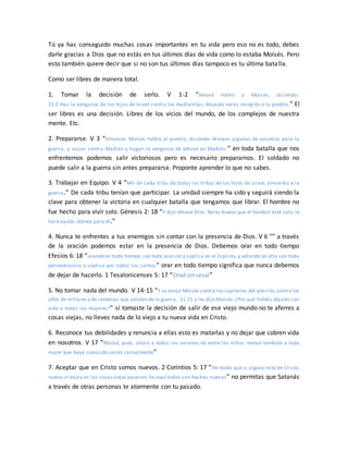 Tú ya has conseguido muchas cosas importantes en tu vida pero eso no es todo, debes
darle gracias a Dios que no estás en tus últimos días de vida como lo estaba Moisés. Pero
esto también quiere decir que si no son tus últimos días tampoco es tu última batalla.
Como ser libres de manera total.
1. Tomar la decisión de serlo. V 1-2 “Jehová habló a Moisés, diciendo:
31:2 Haz la venganza de los hijos de Israel contra los madianitas; después serás recogido a tu pueblo.” El
ser libres es una decisión. Libres de los vicios del mundo, de los complejos de nuestra
mente. Etc.
2. Prepararse. V 3 “Entonces Moisés habló al pueblo, diciendo: Armaos algunos de vosotros para la
guerra, y vayan contra Madián y hagan la venganza de Jehová en Madián.” en toda batalla que nos
enfrentemos podemos salir victoriosos pero es necesario prepararnos. El soldado no
puede salir a la guerra sin antes prepararse. Proponte aprender lo que no sabes.
3. Trabajar en Equipo. V 4 “Mil de cada tribu de todas las tribus de los hijos de Israel, enviaréis a la
guerra.” De cada tribu tenían que participar. La unidad siempre ha sido y seguirá siendo la
clave para obtener la victoria en cualquier batalla que tengamos que librar. El hombre no
fue hecho para vivir solo. Génesis 2: 18 “Y dijo Jehová Dios: No es bueno que el hombre esté solo; le
haré ayuda idónea para él.”
4. Nunca te enfrentes a tus enemigos sin contar con la presencia de Dios. V 6 “” a través
de la oración podemos estar en la presencia de Dios. Debemos orar en todo tiempo
Efesios 6: 18 “orando en todo tiempo con toda oración y súplica en el Espíritu, y velando en ello con toda
perseverancia y súplica por todos los santos” orar en todo tiempo significa que nunca debemos
de dejar de hacerlo. 1 Tesalonicenses 5: 17 “Orad sin cesar”
5. No tomar nada del mundo. V 14-15 “Y se enojó Moisés contra los capitanes del ejército,contra los
jefes de millares y de centenas que volvían de la guerra, 31:15 y les dijo Moisés:¿Por qué habéis dejado con
vida a todas las mujeres?” si tomaste la decisión de salir de ese viejo mundo no te aferres a
cosas viejas, no lleves nada de lo viejo a tu nueva vida en Cristo.
6. Reconoce tus debilidades y renuncia a ellas esto es matarlas y no dejar que cobren vida
en nosotros. V 17 “Matad, pues, ahora a todos los varones de entre los niños; matad también a toda
mujer que haya conocido varón carnalmente”
7. Aceptar que en Cristo somos nuevos. 2 Corintios 5: 17 “De modo que si alguno está en Cristo,
nueva criatura es;las cosasviejas pasaron; he aquí todas son hechas nuevas” no permitas que Satanás
a través de otras personas te atormente con tu pasado.
 