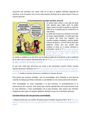 Jesucristo nos promete una nueva vida en el pero el poderla disfrutar depende de
nosotros, el ya no querer vivir en ese viejo mundo y disfrutar de la nueva vida en Cristo es
nuestra decisión.
El Acomodamiento enemigo del éxito. Num.32
La puerta para entrar a una vida de éxito
está abierta para todos pero no todos
logran entrar la razón; la puerta es estrecha
como lo es la puerta para la salvación y la
vida eterna.
La razón por lo que sea estrecha no es que
no hayan oportunidades, la razón para que
la puerta del éxito sea angosta son
nuestros propios complejos, nuestra propia
manera de pensar. La única forma para que
podamos entrar por esa puerta que
conduce al éxito es si somos valientes y
esforzados. Josué 1: 9 “Mira que te mando que
te esfuerces y seas valiente; no temas ni desmayes,
porque Jehová tu Dios estará contigo en
dondequiera que vayas.”
La mente es poderosa en ella Dios nos ha dado el poder de la bendición y de la maldición
de la vida o de la muerte. Deuteronomio 30: 15 “Mira, yo he puesto delante de ti hoy
la vida y el bien, la muerte y el mal;”
Es por esta razón que Jesucristo nos invita a que renovemos nuestra mente, nuestra
manera de pensar. Romanos 12: 2 “No os conforméis a este siglo,sino transformaos por medio de la
renovación de vuestro entendimiento, para que comprobéis cuál sea la buena voluntad de Dios, agradable y
perfecta.” cambia tu manera de pensar y cambiara tu manera de vivir.
Dios quiere que vivamos cómodos mas no acomodados. Vivir cómodos es vivir bien de
acuerdo al trabajo que hemos realizado. La comodidad es una consecuencia del esfuerzo.
Vivir acomodados es estar resignados a lo que tenemos. El acomodamiento es la
consecuencia de la pereza. Dios quiere que seamos agradecidos con lo que tenemos esto
es muy diferente a estar acomodados con lo que tenemos. Dios quiere que mientras
trabajamos duro para ser mejores podamos disfrutar lo que en el momento tenemos.
Características de una persona acomodada.
1. Deja de luchar por sus sueños. No quiere pasar el Jordán le gusta lo fácil. 32: 5 “Por tanto,
dijeron, si hallamos gracia en tus ojos, dése esta tierra a tus siervos en heredad, y no nos hagas pasar el
Jordán”
 