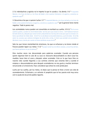 2. Es individualista y egoísta no le importa lo que le suceda a los demás. V 6 “Y respondió
Moisés a los hijos de Gad y a los hijos de Rubén: ¿Irán vuestros hermanos a la guerra, y vosotros os
quedaréis aquí?”
3. Desanima a los que si quieren luchar. V 7 “Y respondió Moisés a los hijos de Gad y a los hijos de
Rubén: ¿Irán vuestros hermanos a la guerra, y vosotros os quedaréis aquí?” por lo general tiene mente
negativa. Todo le parece mal.
Los acomodados nunca pueden ver convertidos en realidad sus sueños. V 8-11 “Así hicieron
vuestros padres, cuando los envié desde Cades- barnea para que viesen la tierra. 32:9 Subieron hasta el
torrente de Escol,y después que vieron la tierra,desalentaron a los hijos de Israel para que no viniesen a la
tierra que Jehová les había dado. 32:10 Y la ira de Jehová se encendió entonces, y juró diciendo: 32:11 No
verán los varones que subieron de Egipto de veinte años arriba, la tierra que prometí con juramento a
Abraham, Isaac y Jacob, por cuanto no fueron perfectos en pos de mí;”
Solo los que tienen mentalidad de victoriosos, los que se esfuerzan y no tienen miedo al
fracaso pueden lograr sus metas. V 12 “excepto Caleb hijo de Jefone cenezeo, y Josué hijo de Nun,
que fueron perfectos en pos de Jehová.”
Dios muchas veces nos desacomoda para podernos acomodar. Cuando una persona
quiere organizar bien la sala de su casa es necesario desacomodarla es decir sacar los
muebles hacer bien el aseo y después volver acomodar. Esto es lo que hace Dios en
nuestra vida cuando llegamos a sus caminos creemos que estamos bien y cuando el
empieza a desacomodarnos para después acomodarnos no nos gusta y muchos terminan
renunciando al cristianismo. Pues consideran que ahora les está yendo peor.
Lucha por tus sueños, por tus metas, no dejes que la pereza te lleve a tener una vida de
acomodamiento. Esfuérzate y se valiente el propósito que te has puesto está muy cerca
con la ayuda de Jesucristo podrás lograrlo.
 