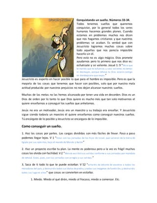 Conquistando un sueño. Números 33-34.
Todos tenemos sueños que queremos
conquistar, por lo general todos los seres
humanos hacemos grandes planes. Cuando
estamos en problemas muchos nos dicen
que nos hagamos cristianos y que nuestros
problemas se acaban. Es verdad que con
Jesucristo logramos muchas cosas sobre
todo aquellas que nos parecía imposible
hacerlo sin él.
Pero esto no es algo mágico. Dios promete
ayudarnos pero lo primero que nos dice es:
esfuérzate y se valiente. Josué 1: 9 “Mira que
te mando que te esfuerces y seas valiente; no temas
ni desmayes, porque Jehová tu Dios estará contigo
en dondequiera que vayas.”
Jesucristo es experto en hacer posible lo que para el hombre es imposible. Pero es que la
mayoría de las cosas que tenemos que hacer son posibles, solo que por nuestra mala
actitud producida por nuestros prejuicios no nos dejan alcanzar nuestros sueños.
Muchas de las metas no las hemos alcanzado por tener una vida en desorden. Dios es un
Dios de orden por lo tanto lo que Dios quiere es mucho más que tan solo motivarnos el
quiere enseñarnos a conseguir los sueños que anhelamos.
Jesús no era un motivador, Jesús era un maestro y su trabajo era enseñar. Y Jesucristo
sigue siendo todavía un maestro él quiere enseñarnos como conseguir nuestros sueños.
Tú encárgate de lo posible y Jesucristo se encargara de lo imposible.
Como conseguir un sueño.
1. Haz las cosas por partes. Las cargas divididas son más fáciles de llevar. Paso a paso
podemos llegar lejos. V 1 “Estas son las jornadas de los hijos de Israel, que salieron de la tierra de
Egipto por sus ejércitos, bajo el mando de Moisés y Aarón”
2. Haz un proyecto escribe tu plan. La mente es poderosa pero a la vez es frágil muchas
cosas las olvida con facilidad. V 2 “Moisés escribió sus salidas conforme a sus jornadas por mandato
de Jehová. Estas, pues, son sus jornadas con arreglo a sus salidas.”
3. Saca de ti todo lo que te puede estorbar. V 52 “echaréis de delante de vosotros a todos los
moradores del país,y destruiréis todos sus ídolos depiedra,y todas sus imágenes de fundición, y destruiréis
todos sus lugares altos” que cosas se convierten en estorbo:
1. Miedo. Miedo al qué dirán, miedo al fracaso, miedo a comenzar. Etc.
 