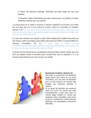 2. Pereza. No queremos madrugar. Queremos que otros hagan las cosas por
nosotros.
3. Desanimo. Somos intermitentes por ratos creemos que si es posible y en otros
momentos creemos que no es posible.
La consecuencia de no quitar o renunciar a nuestros complejos es el fracaso, ese miedo
por muy poco que sea si no lo echas de ti poco a poco va ir creciendo y te impedirá
avanzar. V 55 “Y si no echareis a los moradores del país de delante de vosotros, sucederá que los que
dejareis deellos serán por aguijones en vuestros ojos y por espinas en vuestros costados,y os afligirán sobre
la tierra en que vosotros habitareis.”
Es cierto que tenemos que avanzar y quitar todo complejo pero también Recuerda que
por muchos sueños que tengas nunca debes sobre pasar tus limites. Tus planes deben ser
realistas, alcanzables. 34: 1-2 “Y Jehová habló a Moisés, diciendo:
34:2 Manda a los hijos deIsrael y diles: Cuando hayáis entrado en la tierra de Canaán, es to es, la tierra que
os ha de caer en herencia, la tierra de Canaán según sus límites,”
El deseo de Jesucristo es que tu y yo podamos conquistar todos nuestros sueños, para eso
Dios nos preparo desde un principio, pero recuerda Dios hace lo imposible y tu y yo
tenemos que esforzarnos por hacer lo que sí es posible.
Resolviendo Conflictos. Números 35.
Dios libero a su gente de la esclavitud de
Egipto quería que viviera en una tierra
maravillosa. Era una tierra de bendición
pero no solo bastaría con tenerlo todo
también era necesario aprender a
convivir.
En un grupo de personas tan numeroso
como era Israel era normal que haya
enfrentamientos o riñas entre ellos. En
nuestro hogar también es normal que
tengamos malos entendidos cada uno de
los que lo conformamos somos personas
diferentes con necesidades y situaciones
diferentes.
 