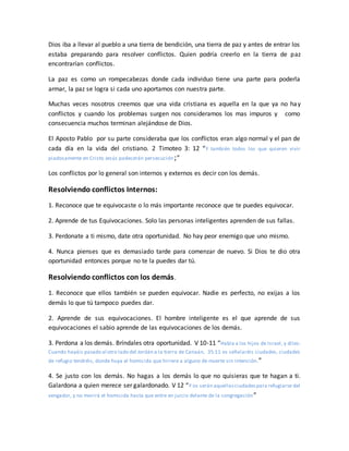 Dios iba a llevar al pueblo a una tierra de bendición, una tierra de paz y antes de entrar los
estaba preparando para resolver conflictos. Quien podría creerlo en la tierra de paz
encontrarían conflictos.
La paz es como un rompecabezas donde cada individuo tiene una parte para poderla
armar, la paz se logra si cada uno aportamos con nuestra parte.
Muchas veces nosotros creemos que una vida cristiana es aquella en la que ya no hay
conflictos y cuando los problemas surgen nos consideramos los mas impuros y como
consecuencia muchos terminan alejándose de Dios.
El Aposto Pablo por su parte consideraba que los conflictos eran algo normal y el pan de
cada día en la vida del cristiano. 2 Timoteo 3: 12 “Y también todos los que quieren vivir
piadosamente en Cristo Jesús padecerán persecución;”
Los conflictos por lo general son internos y externos es decir con los demás.
Resolviendo conflictos Internos:
1. Reconoce que te equivocaste o lo más importante reconoce que te puedes equivocar.
2. Aprende de tus Equivocaciones. Solo las personas inteligentes aprenden de sus fallas.
3. Perdonate a ti mismo, date otra oportunidad. No hay peor enemigo que uno mismo.
4. Nunca pienses que es demasiado tarde para comenzar de nuevo. Si Dios te dio otra
oportunidad entonces porque no te la puedes dar tú.
Resolviendo conflictos con los demás.
1. Reconoce que ellos también se pueden equivocar. Nadie es perfecto, no exijas a los
demás lo que tú tampoco puedes dar.
2. Aprende de sus equivocaciones. El hombre inteligente es el que aprende de sus
equivocaciones el sabio aprende de las equivocaciones de los demás.
3. Perdona a los demás. Bríndales otra oportunidad. V 10-11 “Habla a los hijos de Israel, y diles:
Cuando hayáis pasado al otro lado del Jordán a la tierra de Canaán, 35:11 os señalaréis ciudades, ciudades
de refugio tendréis, donde huya el homicida que hiriere a alguno de muerte sin intención.”
4. Se justo con los demás. No hagas a los demás lo que no quisieras que te hagan a ti.
Galardona a quien merece ser galardonado. V 12 “Y os serán aquellasciudadespara refugiarse del
vengador, y no morirá el homicida hasta que entre en juicio delante de la congregación”
 