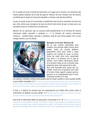 En el pueblo de Israel el delito de homicidio se lo paga con la muerte. Los familiares del
muerto podían disponer de la vida del agresor. Muchas de esas muertes eran de manera
accidental por lo tanto era necesario aprender a manejar este tipo de conflicto.
La paz no existe la paz se la construye; el pueblo de Israel no iba a encontrar una tierra de
paz, ellos tenían que encargarse de que esa tierra fuera tierra de paz. La base para una
sociedad en paz es la tolerancia y la paciencia.
Muchas de las personas que te causaron daño posiblemente no lo hicieron de manera
intencional debes aprender a perdonar y…. si lo hicieron de manera intencional
entonces…. también debes aprender a perdonar. Solo de esta forma podrás vivir en paz
contigo mismo y con los demás.
Que gano si me caso. Números 36.
No es que seamos interesados pero
tampoco una persona debe casarse para
perder. Antes de casarte deberías
preguntarte como vives ahora y como
esperas vivir cuando te cases. La única
forma de saber esto sería conociendo
muy bien a la persona con la que te
quieres casar. Sabes cuánto gana. Quien
es su familia. Como es con su familia. Qué
proyectos tiene. Que espera de la vida.
Que está haciendo para luchar por sus
sueños. Como vive, te gustaría vivir como
él lo hace. Estas seguro o segura que esa
persona es el complemento que te hace
falta para triunfar en la vida.
Los varones israelitas estaban preocupados que las mujer cuando se casen puedan perder
lo que habían heredado. V 3 “Y si ellas se casaren con algunos de los hijos de las otras tribus de los
hijos de Israel, la herencia de ellas será así quitada de la herencia de nuestros padres, y será añadida a la
herencia de la tribu a que se unan; y será quitada de la porción de nuestra heredad.”
A Dios y a Moisés les pareció que esa preocupación era válida ellos tenían razón el
matrimonio no debería ser para perder. V 5 “Entonces Moisés mandó a los hijos de Israel por
mandato de Jehová, diciendo: La tribu de los hijos de José habla rectamente.”
Para Dios el matrimonio debe ser para ganar. Eclesiastés 4: 9- 12 “Mejores son dos que uno;
porque tienen mejor paga de su trabajo. 4:10 Porque si cayeren, el uno levantará a su compañero; pero ¡ay
del solo! que cuando cayere, no habrá segundo que lo levante. 4:11 También si dos durmieren juntos, se
calentarán mutuamente; más ¿cómo se calentará uno solo? 4:12 Y si alguno prevaleciere contra uno, dos le
 