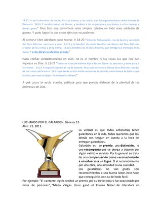 14:15 Y cayó sobre ellos de noche, él y sus siervos, y les atacó, y les fue siguiendo hasta Hoba al norte de
Damasco. 14:16 Y recobró todos los bienes, y también a Lot su pariente y sus bienes, y a las mujeres y
demás gente.” Dios hizo que convirtiera unos simples criados en todo unos soldados de
guerra. Y pudo lograr lo que cinco ejércitos no pudieron.
Al sentirse libre Abraham pudo honrar. V 18-20 “Entonces Melquisedec, rey de Salem y sacerdote
del Dios Altísimo, sacó pan y vino; 14:19 y le bendijo, diciendo: Bendito sea Abram del Dios Altísimo,
creador de los cielos y de la tierra; 14:20 y bendito sea el Dios Altísimo, que entregó tus enemigos en tu
mano. Y le dio Abram los diezmos de todo.”
Pudo confiar verdaderamente en Dios, no es el hombre ni las cosas las que nos dan
riquezas es Dios. V 21-23 “Entonces el rey de Sodoma dijo a Abram: Dame las personas, y toma para ti
los bienes. 14:22 Y respondió Abram al rey de Sodoma: He alzado mi mano a Jehová Dios Altísimo, creador
de los cielos y dela tierra, 14:23 que desde un hilo hasta una correa de calzado,nada tomaré de todo lo que
es tuyo, para que no digas: Yo enriquecí a Abram;”
A qué cosas te estás atando, suéltate para que puedas disfrutar de la plenitud de las
promesas de Dios.
LUCHANDO POR EL GALARDON. Génesis 15
Abril. 21. 2013.
La verdad es que todos anhelamos tener
galardones en la vida, todos queremos que los
demás nos tengan en cuenta a la hora de
entregar galardones.
Galardón: es un premio, una distinción, o
una recompensa que se otorga a alguien por
algún mérito o servicio. Por lo general se trata
de una compensación como reconocimiento
a un esfuerzo a un logro. O el reconocimiento
por una obra, una actividad o una cualidad.
Los galardones no son gratis son
reconocimientos a una buena labor, esto hace
que conseguirlos no sea del todo fácil.
Por ejemplo: “El cantante inglés recibió un premio por su trayectoria y fue ovacionado por
miles de personas”, “Mario Vargas Llosa ganó el Premio Nobel de Literatura en
 