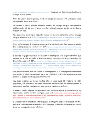 resistirán; y cordón de tres dobleces no se rompe pronto. ” no es que sea Dios interesado, el quiere
lo mejor para su pueblo.
Antes de casarse debería pensar, si estando solo(a) produzco un 50 % uniéndome a esa
persona debo producir un 100 %
Las mujeres israelitas podrían perder su herencia en un yugo desigual. Que herencia
podrías perder tú. La paz, el gozo, y en lo espiritual podemos perder nuestra buena
relación con Dios.
Algo que podría ayudarnos a no perder cuando nos casemos seria el no unirnos en yugo
desigual. Números 36: 6 “Esto es lo que ha mandado Jehová acerca de las hijas de Zelofehad, diciendo:
Cásense como a ellas les plazca, pero en la familia de la tribu de su padre se casarán,”
Ahora en los tiempos de Jesús esa propuesta sigue siendo vigente. Digo propuesta porque
Dios no obliga a nadie. 2 corintios 6: 14-15 “No os unáis en yugo desigual con los incrédulos;porque
¿qué compañerismo tiene la justiciacon la injusticia? ¿Y qué comunión la luz con las tinieblas? 6:15 ¿Y qué
concordia Cristo con Belial? ¿O qué parte el creyente con el incrédulo?”
El casarse en yugo desigual es casarse con un enemigo de Dios es por esta razón que
siempre van a estar en conflicto. Antes de conocer de Cristo todos éramos enemigos de
Dios. Colosenses 1: 19-22 “por cuanto agradó al Padre que en él habitase toda plenitud, 1:20 y por
medio de él reconciliar consigo todas lascosas,así lasqueestán en la tierra como las queestán en los cielos,
haciendo la pazmediante la sangre de su cruz. 1:21 Y a vosotros también, que erais en otro tiempo extraños
y enemigos en vuestra mente, haciendo malas obras, ahora os ha reconciliado”
Una persona siempre debe casarse en el tiempo perfecto. Y el tiempo perfecto nada tiene
que ver con la edad. Hay personas que a los 18 años ya están listos y preparados para
contraer la responsabilidad que es el matrimonio.
Hay otras personas que tienen muchos años de edad quizá 50 y todavía no están
preparados, son inmaduros, no saben afrontar responsabilidades. No están dispuestos a
esforzarse o sacrificar muchas cosas para lograr un matrimonio perfecto.
El amor es mucho más que un sentimiento para sentirnos bien de lo contrario Jesús no
nos mandaría amar a nuestros enemigos. Lucas 6: 35 “Amad, pues, a vuestros enemigos, y haced
bien, y prestad, no esperando de ello nada; y será vuestro galardón grande, y seréis hijos del Altísimo;
porque él es benigno para con los ingratos y malos”
El verdadero amor consiste en estar dispuesto a entregarlo todo por la felicidad del otro.
Pero este sentimiento debe ser mutuo en la pareja de lo contrario en lugar de felicidad lo
único que conseguirían es ser infelices.
 