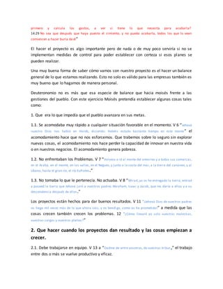 primero y calcula los gastos, a ver si tiene lo que necesita para acabarla?
14:29 No sea que después que haya puesto el cimiento, y no pueda acabarla, todos los que lo vean
comiencen a hacer burla de él”
El hacer el proyecto es algo importante pero de nada o de muy poco serviría si no se
implementan medidas de control para poder establecer con certeza si esos planes se
pueden realizar.
Una muy buena forma de saber cómo vamos con nuestro proyecto es el hacer un balance
general de lo que estamos realizando. Esto no solo es válido para las empresas también es
muy bueno que lo hagamos de manera personal.
Deuteronomio no es más que esa especie de balance que hacia moisés frente a las
gestiones del pueblo. Con este ejercicio Moisés pretendía establecer algunas cosas tales
como:
1. Que era lo que impedía que el pueblo avanzara en sus metas.
1.1. Se acomodaba muy rápido a cualquier situación favorable en el momento. V 6 “Jehová
nuestro Dios nos habló en Horeb, diciendo: Habéis estado bastante tiempo en este monte” el
acomodamiento hace que no nos esforcemos. Que trabemos sobre lo seguro sin explorar
nuevas cosas, el acomodamiento nos hace perder la capacidad de innovar en nuestra vida
o en nuestros negocios. El acomodamiento genera pobreza.
1.2. No enfrentaban los Problemas. V 7 “Volveos e id al monte del amorreo y a todas sus comarcas,
en el Arabá, en el monte, en los valles, en el Neguev, y junto a la costa del mar, a la tierra del cananeo, y al
Líbano, hasta el gran río, el río Eufrates.”
1.3. No tomaba lo que le pertenecía. No actuaba. V 8 “Mirad, yo os he entregado la tierra; entrad
y poseed la tierra que Jehová juró a vuestros padres Abraham, Isaac y Jacob, que les daría a ellos y a su
descendencia después de ellos.”
Los proyectos están hechos para dar buenos resultados. V 11 “¡Jehová Dios de vuestros padres
os haga mil veces más de lo que ahora sois, y os bendiga, como os ha prometido!” a medida que las
cosas crecen también crecen los problemas. 12 “¿Cómo llevaré yo solo vuestras molestias,
vuestras cargas y vuestros pleitos?”
2. Que hacer cuando los proyectos dan resultado y las cosas empiezan a
crecer.
2.1. Debe trabajarse en equipo. V 13 a “Dadme de entre vosotros, de vuestras tribus,” el trabajo
entre dos o más se vuelve productivo y eficaz.
 