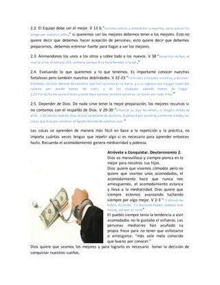 2.2. El Equipo debe ser el mejor. V 13 b “varones sabios y entendidos y expertos, para que yo los
ponga por vuestros jefes.” si queremos ser los mejores debemos tener a los mejores. Esto no
quiere decir que debemos hacer acepción de personas, esto quiere decir que debemos
prepararnos, debemos entrenar fuerte para llagar a ser los mejores.
2.3. Animandonos los unos a los otros y sobre todo a los nuevos. V 38 “Josué hijo de Nun, el
cual te sirve, él entrará allá; anímale, porque él la hará heredar a Israel .”
2.4. Evaluando lo que queremos y lo que tenemos. Es importante conocer nuestras
fortalezas pero también nuestras debilidades. V 22-23 “Y vinisteis a mí todos vosotros, y dijisteis:
Enviemos varones delante de nosotros que nos reconozcan la tierra, y a su regreso nos traigan razón del
camino por donde hemos de subir, y de las ciudades adonde hemos de llegar.
1:23 Y el dicho me pareció bien; y tomé doce varones de entre vosotros, un varón por cada tribu.”
2.5. Depender de Dios. De nada sirve tener la mejor preparación, los mejores recursos si
no contamos con el respaldo de Dios. V 29-30 “Entonces os dije: No temáis, ni tengáis miedo de
ellos. 1:30 Jehová vuestro Dios,el cual va delante de vosotros,él peleará por vosotros,conforme a todas las
cosas que hizo por vosotros en Egipto delante de vuestros ojos.”
Las cosas se aprenden de manera más fácil en base a la repetición y la práctica, no
importa cuántas veces tengas que repetir algo si es necesario para aprender entonces
hazlo. Recuerda el acomodamiento genera mediocridad y pobreza.
Atrévete a Conquistar. Deuteronomio 2.
Dios es maravilloso y siempre piensa en lo
mejor para nosotros sus hijos.
Dios quiere que vivamos cómodos pero no
quiere que seamos unos acomodados, el
acomodamiento hace que nunca nos
arriesguemos, el acomodamiento estanca
y lleva a la mediocridad. Dios quiere que
siempre estemos avanzando luchando
siempre por algo mejor. V 2-3 “ Y Jehová me
habló, diciendo: 2:3 Bastante habéis rodeado este
monte; volveos al norte”
El pueblo siempre tenía la tendencia a vivir
acomodados no le gustaba el esfuerzo. Las
personas mediocres han acuñado su
propia frase para no tener que esforzarse
o arriesgarse: “más vale malo conocido
que bueno por conocer.”
Dios quiere que seamos los mejores y para lograrlo es necesario tomar la decisión de
conquistar nuestros sueños.
 