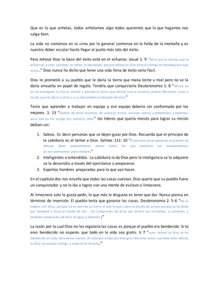 Que es lo que anhelas, todos anhelamos algo todos queremos que lo que hagamos nos
salga bien.
La vida no comienza en la cima por lo general comienza en la falda de la montaña y es
nuestro deber escalar hasta llegar al punto más lato del éxito.
Para Jehová Dios la base del éxito está en el esfuerzo. Josué 1: 9 “Mira que te mando que te
esfuerces y seas valiente; no temas ni desmayes, porque Jehová tu Dios estará contigo en dondequiera que
vayas.” Dios nunca ha dicho que tener una vida llena de éxito sería fácil.
Dios le prometió a su pueblo que le daría la tierra que mana leche y miel pero no se la
daría envuelta en papel de regalo. Tendría que conquistarla Deuteronomio 1: 8 “Mirad, yo
os he entregado la tierra; entrad y poseed la tierra que Jehová juró a vuestros padres Abraham, Isaac y
Jacob, que les daría a ellos y a su descendencia después de ellos”
Tenía que aprender a trabajar en equipo y ese equipo debería ser conformado por los
mejores. 1: 13 “Dadme de entre vosotros, de vuestras tribus, varones sabios y entendidos y expertos,
para que yo los ponga por vuestros jefes” los lideres que quería moisés para lograr su misión
debían ser:
1. Sabios. Es decir personas que se dejen guiar por Dios. Recuerda que el principio de
la sabiduría es el temor a Dios. Salmos 111: 10 “El principio de la sabiduría es el temor de
Jehová; Buen entendimiento tienen todos los que practican sus mandamientos;
Su loor permanece para siempre.”
2. Inteligentes o entendidos. La sabiduría la da Dios pero la inteligencia se la adquiere
se la desarrolla a través del ejercitarse o prepararse.
3. Expertos hombres preparados para lo que van hacer.
En el capitulo dos nos enseña que todas las cosas cuestan. Dios quería que su pueblo fuera
un conquistador y no lo iba a lograr con una mente de esclavo o limosnero.
Al limosnero solo le gusta pedir, lo que más le disgusta es tener que dar. Nunca piensa en
términos de inversión. El pueblo tenía que ganarse las cosas. Deuteronomio 2: 5-6 “No os
metáis con ellos, porque no os daré de su tierra ni aun lo que cubre la planta de un pie; porque yo he dado
por heredad a Esaú el monte de Seir. 2:6 Compraréis de ellos por dinero los alimentos, y comeréis; y
también compraréis de ellos el agua, y beberéis;”
La razón por la cual Dios no les regalaría las cosas es porque el pueblo era bendecido. Si tú
eres bendecido no esperes que todo en la vida sea gratis. V 7 “pues Jehová tu Dios te ha
bendecido en toda obra de tus manos; él sabeque andas por este gran desierto; estos cuarenta años Jehová
tu Dios ha estado contigo, y nada te ha faltado.”
 