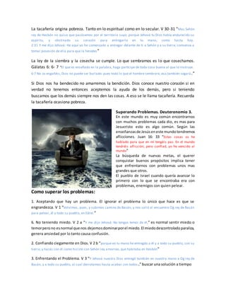 La tacañería origina pobreza. Tanto en lo espiritual como en lo secular. V 30-31 “Mas Sehón
rey de Hesbón no quiso que pasásemos por el territorio suyo; porque Jehová tu Dios había endurecido su
espíritu, y obstinado su corazón para entregarlo en tu mano, como hasta hoy.
2:31 Y me dijo Jehová: He aquí yo he comenzado a entregar delante de ti a Sehón y a su tierra; comienza a
tomar posesión de ella para que la heredes”
La ley de la siembra y la cosecha se cumple. Lo que sembramos es lo que cosechamos.
Gálatas 6: 6- 7 “El que es enseñado en la palabra, haga partícipe de toda cosa buena al que lo instruye.
6:7 No os engañéis; Dios no puede ser burlado: pues todo lo que el hombre sembrare, eso también segará .”
Si Dios nos ha bendecido no amarremos la bendición. Dios conoce nuestro corazón si en
verdad no tenemos entonces aceptemos la ayuda de los demás, pero si teniendo
buscamos que los demás siempre nos den las cosas. A eso se le llama tacañería. Recuerda
la tacañería ocasiona pobreza.
Superando Problemas. Deuteronomio 3.
En este mundo es muy común encontrarnos
con muchos problemas cada dio, es mas para
Jesucristo esto es algo común. Según las
enseñanzasde Jesúseneste mundotendremos
aflicciones. Juan 16: 33 “Estas cosas os he
hablado para que en mí tengáis paz. En el mundo
tendréis aflicción; pero confiad, yo he vencido al
mundo”
La búsqueda de nuevas metas, el querer
conquistar buenos propósitos implica tener
que enfrentarnos con problemas unos mas
grandes que otros.
El pueblo de Israel cuando quería avanzar lo
primero con lo que se encontraba era con
problemas, enemigos con quien pelear.
Como superar los problemas:
1. Aceptando que hay un problema. El ignorar el problema lo único que hace es que se
engrandezca. V 1 “Volvimos, pues, y subimos camino de Basán, y nos salió al encuentro Og rey de Basán
para pelear, él y todo su pueblo, en Edrei.”
6. No teniendo miedo. V 2 a “Y me dijo Jehová: No tengas temor de él,” es normal sentir miedo o
temorperono esnormal que nos dejemosdominarporel miedo.El miedodescontroladoparaliza,
genera ansiedad por lo tanto causa confusión.
2. Confiando ciegamente en Dios. V 2 b “porque en tu mano he entregdo a él y a todo su pueblo, con su
tierra; y harás con él como hiciste con Sehón rey amorreo, que habitaba en Hesbón”
3. Enfrentando el Problema. V 3 “Y Jehová nuestro Dios entregó también en nuestra mano a Og rey de
Basán, y a todo su pueblo, al cual derrotamos hasta acabar con todos .” buscar una solución a tiempo
 