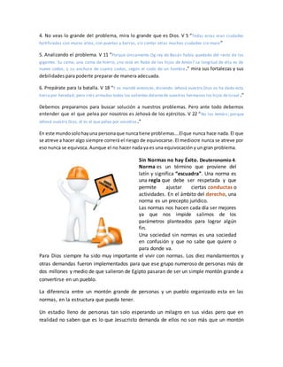 4. No veas lo grande del problema, mira lo grande que es Dios. V 5 “Todas estas eran ciudades
fortificadas con muros altos, con puertas y barras, sin contar otras muchas ciudades sin muro”
5. Analizando el problema. V 11 “Porque únicamente Og rey de Basán había quedado del resto de los
gigantes. Su cama, una cama de hierro, ¿no está en Rabá de los hijos de Amón? La longitud de ella es de
nueve codos, y su anchura de cuatro codos, según el codo de un hombre.” mira sus fortalezas y sus
debilidades para poderte preparar de manera adecuada.
6. Prepárate para la batalla. V 18 “Y os mandé entonces, diciendo: Jehová vuestro Dios os ha dado esta
tierra por heredad; pero iréis armados todos los valientes delantede vuestros hermanos los hijos deIsrael .”
Debemos prepararnos para buscar solución a nuestros problemas. Pero ante todo debemos
entender que el que pelea por nosotros es Jehová de los ejércitos. V 22 “No los temáis; porque
Jehová vuestro Dios, él es el que pelea por vosotros.”
En este mundosolohayuna personaque nuncatiene problemas….Elque nunca hace nada. El que
se atreve a hacer algo siempre correrá el riesgo de equivocarse. El mediocre nunca se atreve por
eso nunca se equivoca. Aunque el no hacer nada ya es una equivocación y un gran problema.
Sin Normas no hay Éxito. Deuteronomio 4.
Norma es un término que proviene del
latín y significa “escuadra”. Una norma es
una regla que debe ser respetada y que
permite ajustar ciertas conductas o
actividades. En el ámbito del derecho, una
norma es un precepto jurídico.
Las normas nos hacen cada día ser mejores
ya que nos impide salirnos de los
parámetros planteados para lograr algún
fin.
Una sociedad sin normas es una sociedad
en confusión y que no sabe que quiere o
para donde va.
Para Dios siempre ha sido muy importante el vivir con normas. Los diez mandamientos y
otras demandas fueron implementados para que ese grupo numeroso de personas más de
dos millones y medio de que salieron de Egipto pasaran de ser un simple montón grande a
convertirse en un pueblo.
La diferencia entre un montón grande de personas y un pueblo organizado esta en las
normas, en la estructura que pueda tener.
Un estadio lleno de personas tan solo esperando un milagro en sus vidas pero que en
realidad no saben que es lo que Jesucristo demanda de ellos no son más que un montón
 