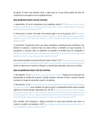 de gente. El tener una doctrina clara y saber qué es lo que Cristo quiere de ellos los
convertiría en una iglesia o en un pueblo de Dios.
Que podemos hacer con las normas:
1. Aprenderlas. Si no las conocemos no las podemos acatar. 1 “Ahora, pues, oh Israel, oye los
estatutos y decretos que yo os enseño, para que los ejecutéis, y viváis, y entréis y poseáis la tierra que
Jehová el Dios de vuestros padres os da.”
2. Practicarlas o vivirlas. De nada sirve conocer algo si no se lo practica. V 6 “Guardadlos,
pues, y ponedlos por obra; porque esta es vuestra sabiduría y vuestra inteligencia ante los ojos de los
pueblos, los cuales oirán todos estos estatutos, y dirán: Ciertamente pueblo sabio y entendido, nación
grande es esta.”
3. Enseñarlas. Si queremos tener una mejor sociedad es importante que enseñemos a los
demás en especial a nuestros hijos las leyes divinas y también las leyes humanas. Si
corregimos a nuestros hijos en pequeños en grandes no tendrán que ser castigados 5
“Mirad, yo os he enseñado estatutos y decretos, como Jehová mi Dios me mandó, para que hagáis así en
medio de la tierra en la cual entráis para tomar posesión de ella.”
Este sistema también era practicado por Esdras. Esdras 7: 10 “Porque Esdras había preparado su
corazón para inquirir la ley de Jehová y para cumplirla, y para enseñar en Israel sus estatutos y decretos .”
Esdras aunque era un maestro el dispuso su corazón para aprender, practicar y enseñar.
Que no podemos hacer con las normas:
1. No añadirle. V 2 a “No añadiréis a la palabra que yo os mando” ninguna ley se hizo para ser
interpretada al amaño de la gente. Cuando nosotros creemos en Dios a nuestra manera
corremos el riesgo de aumentar o quitar a la palabra.
2. No Quitarle. V 2 b “ni disminuiréis de ella, para que guardéis los mandamientos de Jehová vuestro
Dios que yo os ordene.” este mandato no solo era para la antigüedad también sigue estando
vigente en nuestro tiempo. Apocalipsis 22: 18- 19 “Yo testifico a todo aquel que oye las palabras
de la profecía de este libro: Si alguno añadiere a estas cosas, Dios traerá sobre él las plagas que están
escritas en este libro. 22:19 Y si alguno quitare de las palabras del libro de esta profecía, Dios quitará su
parte del libro de la vida, y de la santa ciudad y de las cosas que están escritas en este libro.”
Dios siempre está dispuesto a dejarse encontrar lo único que tenemos que hacer es
conocer y cumplir sus mandatos. V 29 “Mas si desdeallí buscares a Jehová tu Dios, lo hallarás, si lo
buscares de todo tu corazón y de toda tu alma.”
 