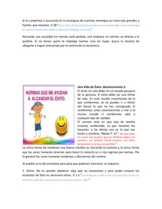 Si le cumplimos a Jesucristo él se encargara de nuestros enemigos así sean más grandes y
fuertes que nosotros. V 38 “para echar de delante de tu presencia naciones grandes y más fuertes que
tú, y para introducirte y darte su tierra por heredad, como hoy.”
Recuerda una sociedad sin normas está perdida, una empresa sin normas va directo a la
quiebra. Si no tienes quien te imponga normas crea las tuyas, busca la manera de
obligarte a seguir avanzando por el camino de la excelencia.
Una Vida de Éxito. Deuteronomio 5.
El éxito no solo debe ser un estado pasajero
de la persona. El éxito debe ser una forma
de vida. En este mundo cosechamos de lo
que sembramos, tú no puedes ir a retirar
del banco lo que no has consignado. Si
sembramos amor cosecharemos a mor y lo
mismo sucede si sembramos odio o
cualquier tipo de maldad.
El secreto está en que tipo de semilla
estamos sembrando. Lo que nosotros les
hacemos a los demás eso es lo que nos
harán a nosotros. Mateo 7: 12 “ Así que, todas
las cosas que queráis que los hombres hagan con
vosotros, así también haced vosotros con ellos;
porque esto es la ley y los profetas”
La única forma de mantener una buena siembra es haciendo lo correcto y la única forma
que los seres humanos tenemos para hacer lo correcto es si nos regimos por normas. Por
lo general los seres humanos tendemos a desviarnos del camino.
Al pueblo se le dio estatutos pero para que pudieran funcionar se requería:
1. Oirlos. No es posible obedecer algo que no conocemos y para poder conocer los
estatutos de Dios es necesario oírlos. V 1 a “Llamó Moisés a todo Israel y les dijo: Oye, Israel, los
estatutos y decretos que yo pronuncio hoy en vuestros oídos”
 