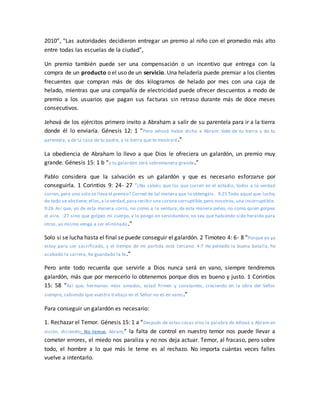 2010”, “Las autoridades decidieron entregar un premio al niño con el promedio más alto
entre todas las escuelas de la ciudad”,
Un premio también puede ser una compensación o un incentivo que entrega con la
compra de un producto o el uso de un servicio. Una heladería puede premiar a los clientes
frecuentes que compran más de dos kilogramos de helado por mes con una caja de
helado, mientras que una compañía de electricidad puede ofrecer descuentos a modo de
premio a los usuarios que pagan sus facturas sin retraso durante más de doce meses
consecutivos.
Jehová de los ejércitos primero invito a Abraham a salir de su parentela para ir a la tierra
donde él lo enviaría. Génesis 12: 1 “Pero Jehová había dicho a Abram: Vete de tu tierra y de tu
parentela, y de la casa de tu padre, a la tierra que te mostraré.”
La obediencia de Abraham lo llevo a que Dios le ofreciera un galardón, un premio muy
grande. Génesis 15: 1 b “y tu galardón será sobremanera grande.”
Pablo considera que la salvación es un galardón y que es necesario esforzarse por
conseguirla. 1 Corintios 9: 24- 27 “¿No sabéis que los que corren en el estadio, todos a la verdad
corren, pero uno solo se lleva el premio? Corred de tal manera que lo obtengáis. 9:25 Todo aquel que lucha,
de todo se abstiene; ellos,a la verdad,para recibir una corona corruptible,pero nosotros,una incorruptible.
9:26 Así que, yo de esta manera corro, no como a la ventura; de esta manera peleo, no como quien golpea
el aire, :27 sino que golpeo mi cuerpo, y lo pongo en servidumbre, no sea que habiendo sido heraldo para
otros, yo mismo venga a ser eliminado.”
Solo si se lucha hasta el final se puede conseguir el galardón. 2 Timoteo 4: 6- 8 “Porque yo ya
estoy para ser sacrificado, y el tiempo de mi partida está cercano. 4:7 He peleado la buena batalla, he
acabado la carrera, he guardado la fe.”
Pero ante todo recuerda que servirle a Dios nunca será en vano, siempre tendremos
galardón, más que por merecerlo lo obtenemos porque dios es bueno y justo. 1 Corintios
15: 58 “Así que, hermanos míos amados, estad firmes y constantes, creciendo en la obra del Señor
siempre, sabiendo que vuestro trabajo en el Señor no es en vano.”
Para conseguir un galardón es necesario:
1. Rechazar el Temor. Génesis 15: 1 a “Después de estas cosas vino la palabra de Jehová a Abram en
visión, diciendo: No temas, Abram;” la falta de control en nuestro temor nos puede llevar a
cometer errores, el miedo nos paraliza y no nos deja actuar. Temor, al fracaso, pero sobre
todo, el hombre a lo que más le teme es al rechazo. No importa cuántas veces falles
vuelve a intentarlo.
 