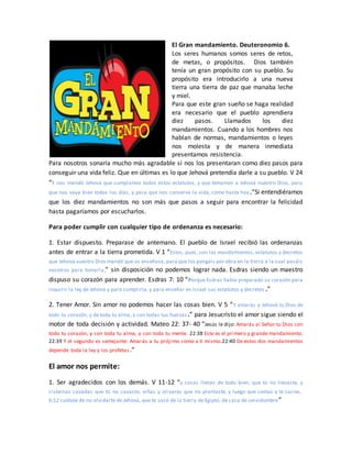 El Gran mandamiento. Deuteronomio 6.
Los seres humanos somos seres de retos,
de metas, o propósitos. Dios también
tenía un gran propósito con su pueblo. Su
propósito era introducirlo a una nueva
tierra una tierra de paz que manaba leche
y miel.
Para que este gran sueño se haga realidad
era necesario que el pueblo aprendiera
diez pasos. Llamados los diez
mandamientos. Cuando a los hombres nos
hablan de normas, mandamientos o leyes
nos molesta y de manera inmediata
presentamos resistencia.
Para nosotros sonaría mucho más agradable si nos los presentaran como diez pasos para
conseguir una vida feliz. Que en últimas es lo que Jehová pretendía darle a su pueblo. V 24
“Y nos mandó Jehová que cumplamos todos estos estatutos, y que temamos a Jehová nuestro Dios, para
que nos vaya bien todos los días, y para que nos conserve la vida, como hasta hoy.”Si entendiéramos
que los diez mandamientos no son más que pasos a seguir para encontrar la felicidad
hasta pagaríamos por escucharlos.
Para poder cumplir con cualquier tipo de ordenanza es necesario:
1. Estar dispuesto. Preparase de antemano. El pueblo de Israel recibió las ordenanzas
antes de entrar a la tierra prometida. V 1 “Estos, pues, son los mandamientos, estatutos y decretos
que Jehová vuestro Dios mandó que os enseñase, para que los pongáis por obra en la tierra a la cual pasáis
vosotros para tomarla;” sin disposición no podemos lograr nada. Esdras siendo un maestro
dispuso su corazón para aprender. Esdras 7: 10 “Porque Esdras había preparado su corazón para
inquirir la ley de Jehová y para cumplirla, y para enseñar en Israel sus estatutos y decretos .”
2. Tener Amor. Sin amor no podemos hacer las cosas bien. V 5 “Y amarás a Jehová tu Dios de
todo tu corazón, y de toda tu alma, y con todas tus fuerzas.” para Jesucristo el amor sigue siendo el
motor de toda decisión y actividad. Mateo 22: 37- 40 “Jesús le dijo: Amarás al Señor tu Dios con
todo tu corazón, y con toda tu alma, y con toda tu mente. 22:38 Este es el primero y grande mandamiento.
22:39 Y el segundo es semejante: Amarás a tu prójimo como a ti mismo.22:40 De estos dos mandamientos
depende toda la ley y los profetas.”
El amor nos permite:
1. Ser agradecidos con los demás. V 11-12 “y casas llenas de todo bien, que tú no llenaste, y
cisternas cavadas que tú no cavaste, viñas y olivares que no plantaste, y luego que comas y te sacies,
6:12 cuídate de no olvidarte de Jehová, que te sacó de la tierra de Egipto, de casa de servidumbre”
 