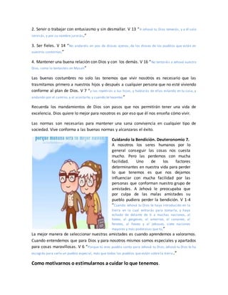 2. Servir o trabajar con entusiasmo y sin desmallar. V 13 “A Jehová tu Dios temerás, y a él solo
servirás, y por su nombre jurarás.”
3. Ser fieles. V 14 “No andaréis en pos de dioses ajenos, de los dioses de los pueblos que están en
vuestros contornos;”
4. Mantener una buena relación con Dios y con los demás. V 16 “No tentaréis a Jehová vuestro
Dios, como lo tentasteis en Masah”
Las buenas costumbres no solo las tenemos que vivir nosotros es necesario que las
trasmitamos primero a nuestros hijos y después a cualquier persona que no esté viviendo
conforme al plan de Dios. V 7 “y las repetirás a tus hijos, y hablarás de ellas estando en tu casa, y
andando por el camino, y al acostarte, y cuando te levantes”
Recuerda los mandamientos de Dios son pasos que nos permitirán tener una vida de
excelencia. Dios quiere lo mejor para nosotros es por eso que él nos enseña cómo vivir.
Las normas son necesarias para mantener una sana convivencia en cualquier tipo de
sociedad. Vive conforma a las buenas normas y alcanzaras el éxito.
Cuidando la Bendición. Deuteronomio 7.
A nosotros los seres humanos por lo
general conseguir las cosas nos cuesta
mucho. Pero las perdemos con mucha
facilidad. Uno de los factores
determinantes en nuestra vida para perder
lo que tenemos es que nos dejamos
influenciar con mucha facilidad por las
personas que conforman nuestro grupo de
amistades. A Jehová le preocupaba que
por culpa de las malas amistades su
pueblo pudiera perder la bendición. V 1-4
“Cuando Jehová tu Dios te haya introducido en la
tierra en la cual entrarás para tomarla, y haya
echado de delante de ti a muchas naciones, al
heteo, al gergeseo, al amorreo, al cananeo, al
ferezeo, al heveo y al jebuseo, siete naciones
mayores y más poderosas que tú,”
La mejor manera de seleccionar nuestras amistades es cuando aprendemos a valorarnos.
Cuando entendemos que para Dios y para nosotros mismos somos especiales y apartados
para cosas maravillosas. V 6 “Porque tú eres pueblo santo para Jehová tu Dios; Jehová tu Dios te ha
escogido para serle un pueblo especial, más que todos los pueblos que están sobre la tierra.”
Como motivarnos o estimularnos a cuidar lo que tenemos.
 