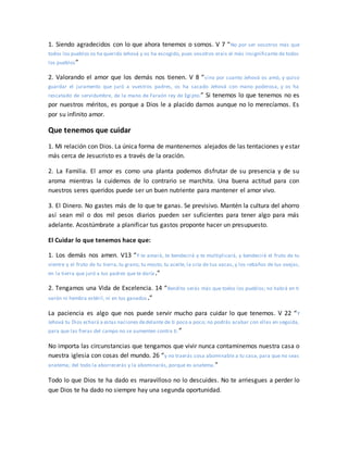 1. Siendo agradecidos con lo que ahora tenemos o somos. V 7 “No por ser vosotros más que
todos los pueblos os ha querido Jehová y os ha escogido, pues vosotros erais el más insignificante de todos
los pueblos”
2. Valorando el amor que los demás nos tienen. V 8 “sino por cuanto Jehová os amó, y quiso
guardar el juramento que juró a vuestros padres, os ha sacado Jehová con mano poderosa, y os ha
rescatado de servidumbre, de la mano de Faraón rey de Egipto.” Si tenemos lo que tenemos no es
por nuestros méritos, es porque a Dios le a placido darnos aunque no lo merecíamos. Es
por su infinito amor.
Que tenemos que cuidar
1. Mi relación con Dios. La única forma de mantenernos alejados de las tentaciones y estar
más cerca de Jesucristo es a través de la oración.
2. La Familia. El amor es como una planta podemos disfrutar de su presencia y de su
aroma mientras la cuidemos de lo contrario se marchita. Una buena actitud para con
nuestros seres queridos puede ser un buen nutriente para mantener el amor vivo.
3. El Dinero. No gastes más de lo que te ganas. Se previsivo. Mantén la cultura del ahorro
así sean mil o dos mil pesos diarios pueden ser suficientes para tener algo para más
adelante. Acostúmbrate a planificar tus gastos proponte hacer un presupuesto.
El Cuidar lo que tenemos hace que:
1. Los demás nos amen. V13 “Y te amará, te bendecirá y te multiplicará, y bendecirá el fruto de tu
vientre y el fruto de tu tierra, tu grano, tu mosto, tu aceite, la cría de tus vacas, y los rebaños de tus ovejas,
en la tierra que juró a tus padres que te daría.”
2. Tengamos una Vida de Excelencia. 14 “Bendito serás más que todos los pueblos; no habrá en ti
varón ni hembra estéril, ni en tus ganados.”
La paciencia es algo que nos puede servir mucho para cuidar lo que tenemos. V 22 “Y
Jehová tu Dios echará a estas naciones dedelante de ti poco a poco; no podrás acabar con ellas en seguida,
para que las fieras del campo no se aumenten contra ti.”
No importa las circunstancias que tengamos que vivir nunca contaminemos nuestra casa o
nuestra iglesia con cosas del mundo. 26 “y no traerás cosa abominable a tu casa, para que no seas
anatema; del todo la aborrecerás y la abominarás, porque es anatema.”
Todo lo que Dios te ha dado es maravilloso no lo descuides. No te arriesgues a perder lo
que Dios te ha dado no siempre hay una segunda oportunidad.
 