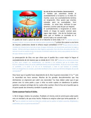 No solo de Pan vive el Hombre. Deuteronomio 8.
El hombre por naturaleza tiende al
acomodamiento a lo bueno o a lo malo. En
muchos casos ese acomodamiento termina
en resignación. Dios quiere que vivamos
cómodos pero no acomodados. Vivir
cómodos es estar bien, disfrutar lo que
tenemos y luchar cada día por ser mejores.
El acomodamiento o resignación es tener
miedo al riesgo no querer avanzar para
lograr algo mejor. Uno de los factores que
hace que el hombre se acomode es el
tenerlo todo y no costarle nada.
El pueblo de Israel a pesar de vivir en el desierto lo tenía todo. V 4 “Tu vestido nunca se
envejeció sobreti, ni el pie se te ha hinchado en estos cuarenta años.” y ahora iba a pasar a una tierra
de mejores condiciones donde le ofrecía mayor comodidad. V 7-9 “Porque Jehová tu Dios te
introduce en la buena tierra,tierra de arroyos, de aguas, de fuentes y de manantiales,que brotan en vegas y
montes; 8:8 tierra de trigo y cebada,de vides,higueras y granados; tierra de olivos, de aceite y de miel; 8:9
tierra en la cual no comerás el pan con escasez, ni te faltará nada en ella; tierra cuyas piedras son hierro, y
de cuyos montes sacarás cobre.”
La preocupación de Dios era que ahora que el pueblo iba a estar mejor le llegue el
acomodamiento de tal manera que se olvide de él. V 11- 14 “Cuídate de no olvidarte de Jehová
tu Dios, para cumplir sus mandamientos, sus decretos y sus estatutos que yo te ordeno hoy;
8:12 no suceda que comas y te sacies,y edifiques buenas casasen que habites, 8:13 y tus vacas y tus ovejas
se aumenten, y la plata y el oro se te multipliquen, y todo lo que tuvieres se aumente;
8:14 y se enorgullezca tu corazón, y te olvides de Jehová tu Dios, que te sacó de tierra de Egipto, de casa de
servidumbre;”
Para hacer que el pueblo fuera dependiente de él, Dios le genero necesidad. V 3 a “” solo
la necesidad nos hace avanzar. Muchos de los grandes descubrimientos que hoy
disfrutamos se originaron por cubrir una necesidad. Tus hijos deben saber que el que
provee eres tú como padre y que si ellos no están sujetos en obediencia tú podrías
quitarles cualquier privilegio de los cuales ellos cuentan. Dios le hiso ver al pueblo que es
él quien puede dar alimento y también lo puede quitar.
Como avanzar hacia el éxito.
1. No le tengas miedo a las pruebas. Pruébate a ti mismo, esto te servirá para saber quién
eres en realidad y de que estas hecho. Probarse es exigirse saber que tanto puedo dar. V
16 “que te sustentó con maná en el desierto, comida que tus padres no habían conocido, afligiéndote y
probándote, para a la postre hacerte bien;”
 