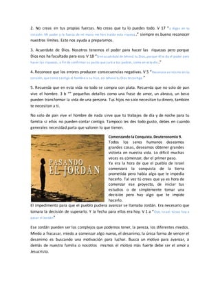 2. No creas en tus propias fuerzas. No creas que tu lo puedes todo. V 17 “y digas en tu
corazón: Mi poder y la fuerza de mi mano me han traído esta riqueza.” siempre es bueno reconocer
nuestros límites. Esto nos ayuda a prepararnos.
3. Acuerdate de Dios. Nosotros tenemos el poder para hacer las riquezas pero porque
Dios nos ha facultado para eso. V 18 “Sino acuérdate de Jehová tu Dios,porque él te da el poder para
hacer las riquezas, a fin de confirmar su pacto que juró a tus padres, como en este día .”
4. Reconoce que los errores producen consecuencias negativas. V 5 “Reconoce asimismo en tu
corazón, que como castiga el hombre a su hijo, así Jehová tu Dios te castiga.”
5. Recuerda que en esta vida no todo se compra con plata. Recuerda que no solo de pan
vive el hombre. 3 b “” pequeños detalles como una frase de amor, un abraso, un beso
pueden transformar la vida de una persona. Tus hijos no solo necesitan tu dinero, también
te necesitan a ti.
No solo de pan vive el hombre de nada sirve que tu trabajes de día y de noche para tu
familia si ellos no pueden contar contigo. Tampoco les des todo gusto, debes en cuando
generales necesidad parta que valoren lo que tienen.
Comenzando la Conquista. Deuteronomio 9.
Todos los seres humanos deseamos
grandes cosas, deseamos obtener grandes
victoria en nuestra vida. Lo difícil muchas
veces es comenzar, dar el primer paso.
Ya era la hora de que el pueblo de Israel
comenzara la conquista de la tierra
prometida pero había algo que le impedía
hacerlo. Tal vez tú crees que ya es hora de
comenzar ese proyecto, de iniciar tus
estudios o de simplemente tomar una
decisión pero hay algo que te impide
hacerlo.
El impedimento para que el pueblo pudiera avanzar se llamaba Jordán. Era necesario que
tomara la decisión de superarlo. Y la fecha para ellos era hoy. V 1 a “Oye, Israel: tú vas hoy a
pasar el Jordán”
Ese Jordán pueden ser los complejos que podemos tener, la pereza, los diferentes miedos.
Miedo a fracasar, miedo a comenzar algo nuevo, el desanimo, la única forma de vencer el
desanimo es buscando una motivación para luchar. Busca un motivo para avanzar, a
demás de nuestra familia o nosotros mismos el motivo más fuerte debe ser el amor a
Jesucristo.
 