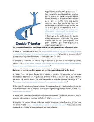 Preparándonos para Triunfar. Deuteronomio 10.
Dios siempre ha querido desde un principio
que su pueblo no fuera cualquier pueblo.
Pueblos numerosos es lo que había, Dios no
quería que su pueblo fuera otro pueblo
numeroso más. Dios quería que fuera un
pueblo especial. Dios no escogió a Israel por
ser el más grande. Deuteronomio 7: 7 “No
por ser vosotros más que todos los pueblos os ha
querido Jehová y os ha escogido, pues vosotros erais
el más insignificante de todos los pueblos;”
El liderazgo y los pobladores del pueblo
debían ser personas especiales. Dios busca
personas que no solo quieran ganar. Dios
quiere personas que estén dispuestas a
prepararse para ganar.
Un verdadero líder tiene muchas características pero veamos tan solo dos de ellas:
1. Tiene la Capacidad de Insistir. V 1 “En aquel tiempo Jehová me dijo: Lábrate dos tablas de piedra
como las primeras, y sube a mí al monte, y hazte un arca de madera;” al pueblo se le puede admitir
que se quede al pie de la montaña. El líder debe subir a la cima.
2. Siempre va adelante. Un líder es un guía debe ser el que abre la brecha para que otros
pasen. V 11 “Y me dijo Jehová: Levántate, anda, para que marches delante del pueblo, para que entren y
posean la tierra que juré a sus padres que les había de dar”
Como ser el pueblo que Dios quiere. Un pueblo preparado para triunfar debe.
1. Tener Temor de Dios. Temor no es miedo es respeto. Si queremos ser personas
triunfadoras debemos ser respetuosas primero de Dios y después de lo que estemos
haciendo. De nuestra familia, de nuestro estudio de nuestra empresa o trabajo. V 12 a
“Ahora, pues, Israel, ¿qué pide Jehová tu Dios de ti? sino que temas a Jehová tu Dios,”
2. Rectitud. Si manejamos lo que hacemos de manera clara, si respetamos las normas de
nuestra empresa o de la empresa en la que trabajamos lograremos avanzar. V 12 b “que
andes en todos sus caminos”
3. Amor. Solo a medida que amemos lo que hacemos vamos a luchar sin desmallar. Solo si
amamos a Jesucristo le vamos a ser fieles. V 12 c “y que lo ames”
4. Servicio. Los buenos líderes saben que su vida es para ponerla al servicio de Dios y de
los demás. V 12 d “sirvas a Jehová tu Dios con todo tu corazón y con toda tu alma;” recuerda aquella
frase que dice: el que no vive para servir, no sirve para vivir.
 