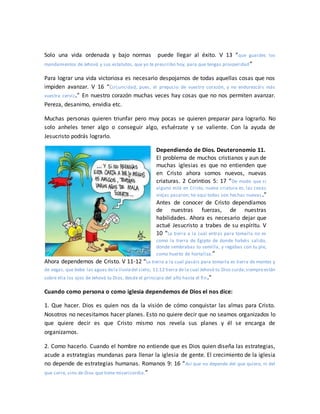 Solo una vida ordenada y bajo normas puede llegar al éxito. V 13 “que guardes los
mandamientos de Jehová y sus estatutos, que yo te prescribo hoy, para que tengas prosperidad”
Para lograr una vida victoriosa es necesario despojarnos de todas aquellas cosas que nos
impiden avanzar. V 16 “Circuncidad, pues, el prepucio de vuestro corazón, y no endurezcáis más
vuestra cerviz.” En nuestro corazón muchas veces hay cosas que no nos permiten avanzar.
Pereza, desanimo, envidia etc.
Muchas personas quieren triunfar pero muy pocas se quieren preparar para lograrlo. No
solo anheles tener algo o conseguir algo, esfuérzate y se valiente. Con la ayuda de
Jesucristo podrás lograrlo.
Dependiendo de Dios. Deuteronomio 11.
El problema de muchos cristianos y aun de
muchas iglesias es que no entienden que
en Cristo ahora somos nuevos, nuevas
criaturas. 2 Corintios 5: 17 “De modo que si
alguno está en Cristo, nueva criatura es; las cosas
viejas pasaron; he aquí todas son hechas nuevas.”
Antes de conocer de Cristo dependíamos
de nuestras fuerzas, de nuestras
habilidades. Ahora es necesario dejar que
actué Jesucristo a trabes de su espíritu. V
10 “La tierra a la cual entras para tomarla no es
como la tierra de Egipto de donde habéis salido,
donde sembrabas tu semilla, y regabas con tu pie,
como huerto de hortaliza.”
Ahora dependemos de Cristo. V 11-12 “La tierra a la cual pasáis para tomarla es tierra de montes y
de vegas, que bebe las aguas dela lluviadel cielo; 11:12 tierra de la cual Jehová tu Dios cuida;siempreestán
sobre ella los ojos de Jehová tu Dios, desde el principio del año hasta el fin.”
Cuando como persona o como iglesia dependemos de Dios el nos dice:
1. Que hacer. Dios es quien nos da la visión de cómo conquistar las almas para Cristo.
Nosotros no necesitamos hacer planes. Esto no quiere decir que no seamos organizados lo
que quiere decir es que Cristo mismo nos revela sus planes y él se encarga de
organizarnos.
2. Como hacerlo. Cuando el hombre no entiende que es Dios quien diseña las estrategias,
acude a estrategias mundanas para llenar la iglesia de gente. El crecimiento de la iglesia
no depende de estrategias humanas. Romanos 9: 16 “Así que no depende del que quiere, ni del
que corre, sino de Dios que tiene misericordia.”
 