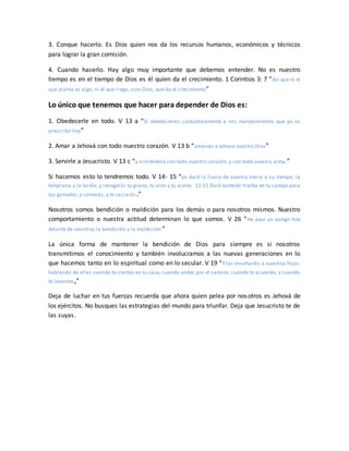 3. Conque hacerlo. Es Dios quien nos da los recursos humanos, económicos y técnicos
para lograr la gran comisión.
4. Cuando hacerlo. Hay algo muy importante que debemos entender. No es nuestro
tiempo es en el tiempo de Dios es él quien da el crecimiento. 1 Corintios 3: 7 “Así que ni el
que planta es algo, ni el que riega, sino Dios, que da el crecimiento”
Lo único que tenemos que hacer para depender de Dios es:
1. Obedecerle en todo. V 13 a “Si obedeciereis cuidadosamente a mis mandamientos que yo os
prescribo hoy”
2. Amar a Jehová con todo nuestro corazón. V 13 b “amando a Jehová vuestro Dios”
3. Servirle a Jesucristo. V 13 c “y sirviéndole con todo vuestro corazón, y con toda vuestra alma,”
Si hacemos esto lo tendremos todo. V 14- 15 “yo daré la lluvia de vuestra tierra a su tiempo, la
temprana y la tardía; y recogerás tu grano, tu vino y tu aceite. 11:15 Daré también hierba en tu campo para
tus ganados; y comerás, y te saciarás.”
Nosotros somos bendición o maldición para los demás o para nosotros mismos. Nuestro
comportamiento o nuestra actitud determinan lo que somos. V 26 “He aquí yo pongo hoy
delante de vosotros la bendición y la maldición:”
La única forma de mantener la bendición de Dios para siempre es si nosotros
transmitimos el conocimiento y también involucramos a las nuevas generaciones en lo
que hacemos tanto en lo espiritual como en lo secular. V 19 “Y las enseñaréis a vuestros hijos,
hablando de ellas cuando te sientes en tu casa, cuando andes por el camino, cuando te acuestes, y cuando
te levantes,”
Deja de luchar en tus fuerzas recuerda que ahora quien pelea por nosotros es Jehová de
los ejércitos. No busques las estrategias del mundo para triunfar. Deja que Jesucristo te de
las suyas.
 