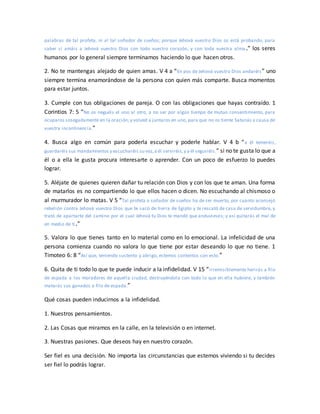 palabras de tal profeta, ni al tal soñador de sueños; porque Jehová vuestro Dios os está probando, para
saber si amáis a Jehová vuestro Dios con todo vuestro corazón, y con toda vuestra alma .” los seres
humanos por lo general siempre terminamos haciendo lo que hacen otros.
2. No te mantengas alejado de quien amas. V 4 a “En pos de Jehová vuestro Dios andaréis” uno
siempre termina enamorándose de la persona con quien más comparte. Busca momentos
para estar juntos.
3. Cumple con tus obligaciones de pareja. O con las obligaciones que hayas contraído. 1
Corintios 7: 5 “No os neguéis el uno al otro, a no ser por algún tiempo de mutuo consentimiento, para
ocuparos sosegadamente en la oración;y volved a juntaros en uno, para que no os tiente Satanás a causa de
vuestra incontinencia.”
4. Busca algo en común para poderla escuchar y poderle hablar. V 4 b “a él temeréis,
guardaréis sus mandamientos y escucharéis su voz,a él serviréis,y a él seguiréis.” si no te gusta lo que a
él o a ella le gusta procura interesarte o aprender. Con un poco de esfuerzo lo puedes
lograr.
5. Aléjate de quienes quieren dañar tu relación con Dios y con los que te aman. Una forma
de matarlos es no compartiendo lo que ellos hacen o dicen. No escuchando al chismoso o
al murmurador lo matas. V 5 “Tal profeta o soñador de sueños ha de ser muerto, por cuanto aconsejó
rebelión contra Jehová vuestro Dios que te sacó de tierra de Egipto y te rescató de casa de servidumbre, y
trató de apartarte del camino por el cual Jehová tu Dios te mandó que anduvieses; y así quitarás el mal de
en medio de ti.”
5. Valora lo que tienes tanto en lo material como en lo emocional. La infelicidad de una
persona comienza cuando no valora lo que tiene por estar deseando lo que no tiene. 1
Timoteo 6: 8 “Así que, teniendo sustento y abrigo, estemos contentos con esto.”
6. Quita de ti todo lo que te puede inducir a la infidelidad. V 15 “irremisiblemente herirás a filo
de espada a los moradores de aquella ciudad, destruyéndola con todo lo que en ella hubiere, y también
matarás sus ganados a filo de espada.”
Qué cosas pueden inducirnos a la infidelidad.
1. Nuestros pensamientos.
2. Las Cosas que miramos en la calle, en la televisión o en internet.
3. Nuestras pasiones. Que deseos hay en nuestro corazón.
Ser fiel es una decisión. No importa las circunstancias que estemos viviendo si tu decides
ser fiel lo podrás lograr.
 