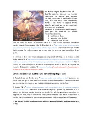 Un Pueblo Elegido. Deuteronomio 14.
Cuando estamos pasando por buenos
momentos en nuestra vida siempre
decimos que somos el pueblo elegido por
Dios, esto nos hace sentir importantes
frente a los demás en especial frente
aquellas personas que no se encuentran
en momentos agradables.
La verdad es que somos un pueblo elegido,
pero para ser parte de ese pueblo
maravilloso debemos.
1. Ser Hijos de Dios.
2. Sentirnos hijos de Dios
3. Vivir como hijos de Dios.
Dios nos llama sus hijos. Deuteronomio 14: 1 a “” solo cuando recibimos a Cristo en
nuestro corazón llegamos a ser hijos de Dios. Juan 1: 12 “Mas a todos los que le recibieron, a los
que creen en su nombre, les dio potestad de ser hechos hijos de Dios;” Esto quiere decir que nuestro
linaje cambia. No podemos decir que somos hijos de un rey y vivir como hijos de un
gamín.
El ser hijos de Dios y ser linaje escogido nos compromete a trabajar en la obra de nuestro
padre. 1 Pedro 2: 9 “Mas vosotros sois linaje escogido, real sacerdocio, nación santa, pueblo adquirido
por Dios,para que anunciéis las virtudes de aquel que os llamó de las tinieblas a su luz admirable;” Jesús
cuando era niño dio ejemplo él desde muy temprana edad ya estaba a cargo de los
negocios de su padre. Lucas 2: 49 “Entonces él les dijo: ¿Por qué me buscabais? ¿No sabíais que en
los negocios de mi Padre me es necesario estar?”
Características de un pueblo o una persona Elegida por Dios.
1. Aparatado de los demás. V 2a “Porque eres pueblo santo a Jehová tu Dios” queremos ser
únicos pero nos gusta estar mesclados con los que no honran a Dios. Esto no quiere decir
que seamos sus enemigos, lo que no debemos es comportarnos como ellos.
2. Unicos. V 2 b “y Jehová te ha escogido para que le seas un pueblo único de entre todos los pueblos
que están sobre la tierra.” ser único no es nada fácil significa que no hay otro como él. Si tú
quieres ser único no puedes ser como los demás. Hay iglesias y cristianos que dicen ser
elegidos por Dios pero no son únicos antes por lo contrario cada día se parecen más al
mundo. Hacen exactamente las mismas costumbres y tradiciones de la religión pagana.
El ser pueblo de Dios nos hace asumir algunas responsabilidades y obligaciones tales
como:
 