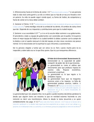 1. Diferenciarnos hasta en la forma de comer. V 3 “Nada abominablecomerás.” si una persona
toda la vida vivió como gamín y un día se entera que es hijo de un rey y es llevado a vivir
en palacio. Su vida no puede seguir siendo igual, su forma de hablar, de comportarse y
hasta de comer en la mesa debe cambiar.
2. Sostener el Reino. V 22 “Indefectiblemente diezmarás todo el producto del grano que rindiere tu
campo cada año.” como mendigo vivía de la caridad de los demás. Al cambiar de status tiene
que dar. Depende de sus impuestos y contribuciones para que la ciudad mejore.
3. Sostener a sus sacerdotes V 27 “” y si es en lo secular debe sostener a sus gobernantes.
El presidente y todo su equipo de gobernantes son sostenidos por el pueblo. Si tú quieres
tener el mejor equipo de futbol en tu ciudad también lo debes sostener con la compra de
tu boleta o con el aporte mensual al club del equipo, en etas cosas seculares nos parece
normal. En lo relacionado con lo espiritual es que criticamos y cuestionamos.
Ser la persona elegida y luchar por ser único no es fácil, cuesta mucho pero no es
imposible y sobre todo eso es lo que Dios quiere. Que tú y yo marquemos diferencia.
El Poder de la Generosidad. Deuteronomio 15.
Generosidad es la capacidad de poder
compartir de poder dar de lo que tenemos.
La generosidad es como el aditivo que
necesitamos para que produzca riqueza en
nuestra vida. Riqueza económica,
emocional y espiritual.
La generosidad es lo que regula a la
verdadera riqueza.
La generosidad hace que no tengamos
excesivo amor a las riquezas. La falta de
generosidad produce avaricia, codicia. 1
Timoteo 6: 10 “porque raíz de todos los males es
el amor al dinero, el cual codiciando algunos, se
extraviaron de la fe, y fueron traspasados de
muchos dolores”
La generosidad que nos propone Dios no es gratis cuando nosotros decidimos perdonar la
deuda que alguien tiene con nosotros lo que en realidad estamos haciendo es una
remisión es decir una transferencia. Ahora la deuda la toma Jesucristo y es quien
verdaderamente nos paga. V 1-2 “Cada siete años harás remisión. 15:2 Y esta es la manera de la
remisión: perdonará a su deudor todo aquel que hizo empréstito de su mano, con el cual obligó a su
prójimo; no lo demandará más a su prójimo, o a su hermano, porque es pregonada la remisión de Jehová.”
 