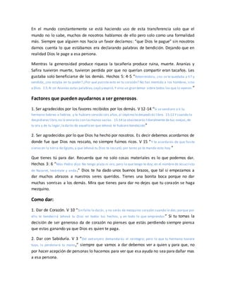 En el mundo constantemente se está haciendo uso de esta transferencia solo que el
mundo no lo sabe, muchos de nosotros hablamos de ello pero solo como una formalidad
más. Siempre que alguien nos hacia un favor decíamos: “que Dios le pague” sin nosotros
darnos cuenta lo que estábamos era declarando palabras de bendición. Dejando que en
realidad Dios le page a esa persona.
Mientras la generosidad produce riqueza la tacañería produce ruina, muerte. Ananías y
Safira tuvieron muerte, tuvieron perdida por que no querían compartir eran tacaños. Les
gustaba solo beneficiarse de los demás. Hechos 5: 4-5 “Reteniéndola, ¿no se te quedaba a ti? y
vendida, ¿no estaba en tu poder? ¿Por qué pusiste esto en tu corazón? No has mentido a los hombres, sino
a Dios. 5:5 Al oír Ananías estas palabras,cayó y expiró.Y vino un gran temor sobre todos los que lo oyeron.”
Factores que pueden ayudarnos a ser generosos.
1. Ser agradecidos por los favores recibidos por los demás. V 12-14 “Si se vendiere a ti tu
hermano hebreo o hebrea, y te hubiere servido seis años,al séptimo ledespedirás libre. 15:13 Y cuando lo
despidieres libre,no le enviarás con lasmanos vacías. 15:14 Le abastecerás liberalmente de tus ovejas,de
tu era y de tu lagar;ledarás de aquello en que Jehová te hubiere bendecido”
2. Ser agradecidos por lo que Dios ha hecho por nosotros. Es decir debemos acordarnos de
donde fue que Dios nos rescato, no siempre fuimos ricos. V 15 “Y te acordarás de que fuiste
siervo en la tierra de Egipto, y que Jehová tu Dios te rescató; por tanto yo te mando esto hoy.”
Que tienes tú para dar. Recuerda que no solo cosas materiales es lo que podemos dar.
Hechos 3: 6 “Mas Pedro dijo: No tengo plata ni oro, pero lo que tengo te doy; en el nombre de Jesucristo
de Nazaret, levántate y anda.” Dios te ha dado unos buenos brazos, que tal si empezamos a
dar muchos abrazos a nuestros seres queridos. Tienes una bonita boca porque no dar
muchas sonrisas a los demás. Mira que tienes para dar no dejes que tu corazón se haga
mezquino.
Como dar:
1. Dar de Corazón. V 10 “Sin falta le darás, y no serás de mezquino corazón cuando le des; porque por
ello te bendecirá Jehová tu Dios en todos tus hechos, y en todo lo que emprendas ” Si tu tomas la
decisión de ser generoso da de corazón no pienses que estás perdiendo siempre piensa
que estas ganando ya que Dios es quien te paga.
2. Dar con Sabiduría. V 3 “Del extranjero demandarás el reintegro; pero lo que tu hermano tuviere
tuyo, lo perdonará tu mano,” siempre que vamos a dar debemos ver a quien y para que, no
por hacer acepción de personas lo hacemos para ver que esa ayuda no sea para dañar mas
a esa persona.
 