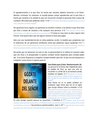 El agradecimiento a lo que Dios ha hecho por nosotros debería llevarnos a ser fieles.
Muchos cristianos no volvemos al mundo porque somos agradecidos por lo que Dios a
hecho por nosotros y la verdad es que con Jesucristo siempre la pasamos bien a pesar de
cualquier dificultad que podamos tener. V 16 “Si él te dijere: No te dejaré; porque te ama a ti y a tu
casa, y porque le va bien contigo;”
Ser generoso no es regalar, ser generoso es enseñar a valorar a los demás lo que Dios hace
por ellos a través de nosotros o de cualquier otra persona. V 8 “sino abrirás a él tu mano
liberalmente, y en efecto le prestarás lo que necesite.” El texto es muy claro no dice regalar dice
Prestar. Esto quiere decir que de alguna manera lo tiene que pagar.
Solo con una mentalidad de dar es cómo podemos recibir. A medida que cumplamos con
la ordenanza de ser generosos tendremos tanto que podremos seguir ayudando. V 6 “Ya
que Jehová tu Dios te habrá bendecido, como te ha dicho,prestarás entonces a muchas naciones, mas tú no
tomarás prestado; tendrás dominio sobre muchas naciones, pero sobre ti no tendrán dominio”
Recuerda que ser generoso no solo es dar, la generosidad es el aditivo en nuestras vidas
que nos lleva a la prosperidad. Si quieres siempre recibir prepárate para siempre poder
dar. Si tú estas dispuesto a compartir siempre tendrás para dar. El que no está dispuesto a
compartir nunca tiene ni siquiera para él.
Una Fiesta para Cristo. Deuteronomio 16.
La pascua es la fiesta más importante para
el pueblo de Dios ya que con ella se
recuerda su salida de la esclavitud cuando
estaban en Egipto. V 1 “Guardarás el mes de
Abib, y harás pascua a Jehová tu Dios; porque en el
mes de Abib te sacó Jehová tu Dios de Egipto, de
noche”
Esta fiesta no se la podía celebrar en
cualquier lugar tenía que ser en el lugar
que escoja Jehová como su morada. V 5-6
“No podrás sacrificarla pascua en cualquiera delas
ciudades que Jehová tu Dios te da; 16:6 sino en el
lugar que Jehová tu Dios escogiere para que habite
allí su nombre, sacrificarás la pascua por la tarde a
la puesta del sol, a la hora que saliste de Egipto”
En este tiempo nuestra pascua es Jesucristo. 1 Corintios 5: 7 “Limpiaos, pues, de la vieja
levadura, para que seáis nueva masa, sin levadura como sois; porque nuestra pascua, que es Cristo, ya fue
sacrificada por nosotros.” Jesucristo es nuestro cordero. Juan 1: 29 “El siguiente día vio Juan a Jesús
que venía a él, y dijo: He aquí el Cordero de Dios, que quita el pecado del mundo.”
 