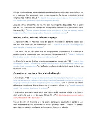 El lugar donde debemos hacer esta fiesta es el templo aunque Dios está en todo lugar ese
es el lugar que Dios a escogido como su casa de oración. De ahí que es tan importante el
congregarnos. Hebreos 10: 25 “no dejando de congregarnos, como algunos tienen por costumbre,
sino exhortándonos; y tanto más, cuanto veis que aquel día se acerca”
Jesús se entrego en sacrificio por nosotros para nuestro perdón de pecados. Pero el quiere
que en cada culto nosotros también nos entreguemos como sacrificio vivo delante de él.
Romanos 12: 1 “Así que, hermanos, os ruego por las misericordias de Dios, que presentéis vuestros
cuerpos en sacrificio vivo, santo, agradable a Dios, que es vuestro culto racional.”
Motivos por los cuales nos debemos congregar.
1. Agradecimiento por hacernos libres del pecado. Acuérdate de donde te rescato esto
nos dará más ánimo para hacerlo siempre. V 12 “Y acuérdate de que fuiste siervo en Egipto; por
tanto, guardarás y cumplirás estos estatutos.”
2. Por amor. Dios no solo quiere que nos congreguemos por necesidad él quiere que al
congregarnos le expresemos todo nuestro amor. Deuteronomio 6: 5 “Y amarás a Jehová tu
Dios de todo tu corazón, y de toda tu alma, y con todas tus fuerzas.”
3. Ofrecerle lo que es de él de acuerdo como payamos prosperado. V 10 “Y harás la fiesta
solemne de las semanas a Jehová tu Dios; de la abundancia voluntaria de tu mano será lo que dieres, según
Jehová tu Dios te hubiere bendecido” en las fiestas seculares ningún invitado a una fiesta va con
las manos vacías.
Como debe ser nuestra actitud al acudir al templo.
1. Con alegría. V 11 “Y te alegrarás delante de Jehová tu Dios, tú, tu hijo, tu hija, tu siervo, tu sierva, el
levita que habitare en tus ciudades, y el extranjero, el huérfano y la viuda que estuvieren en medio de ti, en
el lugar que Jehová tu Dios hubiere escogido para poner allí su nombre.” Dios le concede los anhelos
del corazón de quien se deleita delante de su presencia. Salmos 37: 4 “Deléitate asimismo en
Jehová, Y él te concederá las peticiones de tu corazón.”
2. Con Honra. Nuestra forma de vestir y de comportarnos tiene que reflejar la ocasión, es
decir una fiesta para el rey de reyes. Mateo 22: 12 “Y le dijo: Amigo, ¿cómo entraste aquí, sin
estar vestido de boda? Mas él enmudeció.”
Cuando te entre el desanimo y ya no quieras congregarte acuérdate de donde te saco
Dios, de donde te rescato. Valora la clase de vida que ahora tienes. Tal vez no sea perfecta
pero si es mucho mejor que la que teníamos antes de conocer a Cristo.
 