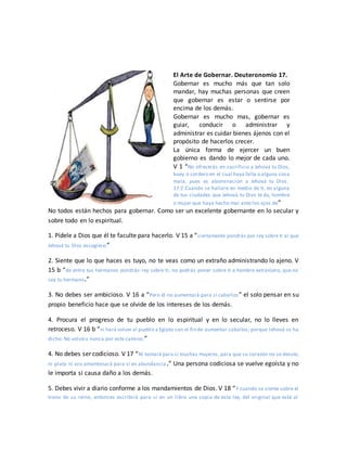 El Arte de Gobernar. Deuteronomio 17.
Gobernar es mucho más que tan solo
mandar, hay muchas personas que creen
que gobernar es estar o sentirse por
encima de los demás.
Gobernar es mucho mas, gobernar es
guiar, conducir o administrar y
administrar es cuidar bienes ájenos con el
propósito de hacerlos crecer.
La única forma de ejercer un buen
gobierno es dando lo mejor de cada uno.
V 1 “No ofrecerás en sacrificio a Jehová tu Dios,
buey o cordero en el cual haya falta o alguna cosa
mala, pues es abominación a Jehová tu Dios.
17:2 Cuando se hallare en medio de ti, en alguna
de tus ciudades que Jehová tu Dios te da, hombre
o mujer que haya hecho mal ante los ojos de”
No todos están hechos para gobernar. Como ser un excelente gobernante en lo secular y
sobre todo en lo espiritual.
1. Pídele a Dios que él te faculte para hacerlo. V 15 a “ciertamente pondrás por rey sobre ti al que
Jehová tu Dios escogiere;”
2. Siente que lo que haces es tuyo, no te veas como un extraño administrando lo ajeno. V
15 b “de entre tus hermanos pondrás rey sobre ti; no podrás poner sobre ti a hombre extranjero, que no
sea tu hermano.”
3. No debes ser ambicioso. V 16 a “Pero él no aumentará para sí caballos” el solo pensar en su
propio beneficio hace que se olvide de los intereses de los demás.
4. Procura el progreso de tu pueblo en lo espiritual y en lo secular, no lo lleves en
retroceso. V 16 b “ni hará volver al pueblo a Egipto con el fin de aumentar caballos; porque Jehová os ha
dicho: No volváis nunca por este camino.”
4. No debes ser codicioso. V 17 “Ni tomará para sí muchas mujeres, para que su corazón no se desvíe;
ni plata ni oro amontonará para sí en abundancia.” Una persona codiciosa se vuelve egoísta y no
le importa si causa daño a los demás.
5. Debes vivir a diario conforme a los mandamientos de Dios. V 18 “Y cuando se siente sobre el
trono de su reino, entonces escribirá para sí en un libro una copia de esta ley, del original que está al
 