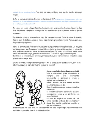 cuidado de los sacerdotes levitas;” no solo los leas escríbelos para que los puedas aprender
mejor.
6. No te vuelvas orgulloso. Siempre se humilde. V 20 “para que no se eleve su corazón sobre sus
hermanos, ni se apartedel mandamiento a diestra ni a siniestra;a fin de que prol ongue sus días en su reino,
él y sus hijos, en medio de Israel.”
No hagas las cosas solo por hacerlas, busca siempre un propósito. Cuando alguien te diga
que no puedes siempre da lo mejor de ti y demuéstrale que si puedes hacer lo que te
propones.
Se necesita esfuerzo y ser valiente para dar siempre lo mejor, Quita la rutina de tu vida,
haz un plan de trabajo. Antes de hacer algo siempre pregúntate: Como. Porque, paraqué.
Voy hacer lo que pienso.
Toma el primer paso para realizar tus sueños aunque no te sientas preparado. La mayoría
de las personas que fracasaron en sus vidas, estuvieron esperando por años el momento
adecuado para empezar, y ese momento nunca llegó. Tu mayor oportunidad puede estar
ahora delante de tus ojos, pero no la encontrarás si no haces algo para conseguirla.
Cuídate en lo emocional, en lo físico y en lo espiritual, si te sientes bien en estas tres áreas
puedes dar lo mejor de ti.
¡Nunca te rindas, siempre da lo mejor de ti! ¡No te enfoques en los obstáculos, sino en tu
objetivo, seguro lo lograrás! ¡Lucha, porque tú puedes!
Conservando la Bendición. Deuteronomio 18.
Dios es maravilloso y por misericordia el
siempre nos está bendiciendo.
Misericordia es perdonar o ayudar a
alguien que no lo merece.
Somos muchos los que hemos recibido
bendiciones de parte de
Dios el problema es que no sabemos cómo
conservarla.
Es increíble ver como con mucho esfuerzo
conseguimos cosas y las perdemos con
tanta facilidad.
En todo su trayecto el pueblo de Dios
había recibido cantidad de bendiciones y
ahora Dios quería enseñarles a cuidar lo
que les había dado.
El ser elegido por Dios para ser un sacerdote era todo un privilegio. Que era necesario
aprender a conservar o sacar el mejor provechó.
 