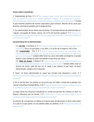 Como cuidar la bendición.
1. Dependiendo de Dios. V 1- 2 “Los sacerdotes levitas, es decir, toda la tribu de Leví, no tendrán
parte ni heredad en Israel; de las ofrendas quemadas a Jehová y de la heredad de él comerán.
18:2 No tendrán, pues, heredad entre sus hermanos; Jehová es su heredad, como él les ha dicho.” no todo
lo que tenemos proviene de nuestra capacidad o gran esfuerzo. Muchas de las cosas que
tenemos solo fueron posibles por la ayuda de Dios.
2. Ser administrador de los bienes que recibimos. El concepto técnico de administrador es:
“alguien encargado de bienes ajenos con el fin de hacerlos producir” V 5 “porque le ha
escogido Jehová tu Dios de entre todas tus tribus,para que esté para administrar en el nombre de Jehová, él
y sus hijos para siempre.”
Características de un Administrador.
2.1. Ser Fiel. 1 Corintios 4: 2 “Ahora bien, se requiere de los administradores, que cada uno sea
hallado fiel.” fiel a sus principios, a sus jefes, a la visión de la empresa. Fiel a Dios.
2.2. Irreprensible. Tito 1: 7 “Porque es necesario que el obispo sea irreprensible, como
administrador de Dios; no soberbio, no iracundo, no dado al vino, no pendenciero, no codicioso de
ganancias deshonestas,” siempre debe hacer las cosas bien debe ser diligente, no puede
esperar a que siempre le estén recordando lo que tiene que hacer.
2.2. Debe ser bueno. 1 Pedro 4: 10 “Cada uno según el don que ha recibido, minístrelo a los
otros, como buenos administradores de la multiforme gracia de Dios.” siempre debe estar en
función de luchar cada día por ser el mejor y por mejorar lo que hace. Un buen
administrador siempre esta innovando.
3. Servir. Un buen administrador es aquel que siempre está dispuesto a servir. V 7
“ministraráen el nombre de Jehová su Dios como todos sus hermanos los levitas que estuvieren allí delante
de Jehová.”
4. Oír la Voz de Dios. Ese profeta es Jesucristo que nos habla a través de su palabra. Ese
manual maravilloso llamado Biblia. V 18 “Profeta les levantaré de en medio de sus hermanos, como
tú; y pondré mis palabras en su boca, y él les hablará todo lo que yo le mandare.”
La mejor forma de conservar la bendición es siendo una persona de carácter, es decir no
dejarse influenciar por los demás. V 9 “Cuando entres a la tierra que Jehová tu Dios te da, no
aprenderás a hacer según las abominaciones de aquellas naciones ”
El carácter de una persona se refleja en la buena toma de decisiones es decir saber quién
es y qué es lo que quiere. En una palabra debe ser perfecto. V 13 “Perfecto serás delante de
Jehová tu Dios.”
 