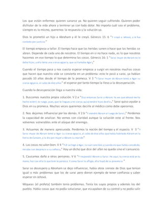 Los que están enfermos quieren sanarse ya. No quieren seguir sufriendo. Quieren poder
disfrutar de la vida ahora y terminar ya con todo dolor. No importa cuál sea el problema,
siempre es lo mismo, queremos la respuesta y la solución ya.
Dios le prometió un hijo a Abraham y él le creyó. Génesis 15: 6 “Y creyó a Jehová, y le fue
contado por justicia.”
El tiempo empieza a tallar. El tiempo hace que las heridas sanen o hace que las heridas se
abran. Depende de cada uno de nosotros. El tiempo en si no hace nada, es lo que nosotros
hacemos en ese tiempo lo que determina las cosas. Génesis 16: 1 “Sarai mujer de Abram no le
daba hijos; y ella tenía una sierva egipcia, que se llamaba Agar.”
Cuando el tiempo pasa y nos cuesta esperar empieza a surgir en nosotros muchas cosas
que hacen que nuestra vida se convierta en un problema: esto le pasó a sarai, ya habían
pasado 10 años desde el tiempo de la promesa. V 3 “Y Sarai mujer de Abram tomó a Agar su
sierva egipcia, al cabo de diez años” el esperar por tanto tiempo la llevo a la desesperación.
Cuando la desesperación llega a nuestra vida:
1. Buscamos nuestra propia solución. V 2 a “Dijo entonces Sarai a Abram: Ya ves que Jehová me ha
hecho estéril; te ruego, pues, que te llegues a mi sierva;quizá tendré hijos deella.” Sarai quiso ayudar a
Dios en su promesa. Muchas veces queremos decirle al médico como debe operarnos.
2. Nos dejamos Influenciar por los demás. V 2 b “Y atendió Abram al ruego de Sarai.” Perdemos
la capacidad de analizar. No vemos con claridad aunque la solución este al frente. Nos
volvemos vulnerables ante el ataque del enemigo.
3. Actuamos de manera apresurada. Perdemos la noción del tiempo y el espacio. V 3 “Y
Sarai mujer de Abram tomó a Agar su sierva egipcia, al cabo de diez años que había habitado Abram en la
tierra de Canaán, y la dio por mujer a Abram su marido”
4. Las cosas no salen bien. V 4 “Y él sellegó a Agar, la cual concibió;y cuando vio que había concebido,
miraba con desprecio a su señora.” Hay un dicho que dice del afán no queda sino el cansancio.
5. Causamos daño a otras personas. V 6 “Y respondió Abram a Sarai: He aquí, tu sierva está en tu
mano; haz con ella lo que bien te parezca. Y como Sarai la afligía, ella huyó de su presencia.”
Sarai se desespero y Abraham se dejo influenciar, había otros siervos de Dios que tenían
igual o más problemas que los de sarai pero dieron ejemplo de tener confianza y saber
esperar en Jehová.
Miqueas (el profeta) también tenía problemas. Tenía los suyos propios y además los del
pueblo. Había cosas que no podía solucionar, que escapaban de su control y no podía salir
 