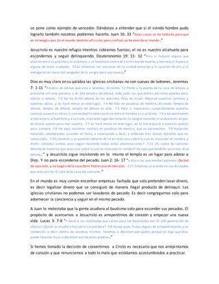 se pone como ejemplo de vencedor. Dándonos a entender que si el siendo hombre pudo
lograrlo también nosotros podremos hacerlo. Juan 16: 33 “Estas cosas os he hablado para que
en mí tengáis paz. En el mundo tendréis aflicción; pero confiad, yo he vencido al mundo.”
Jesucristo es nuestro refugio mientras cobramos fuerzas; el no es nuestro alcahuete para
escondernos y seguir delinquiendo. Deuteronomio 19: 11- 12 “Pero si hubiere alguno que
aborrecierea su prójimo y lo acechare, y se levantare contra él y lo hiriere de muerte, y muriere; si huyere a
alguna de estas ciudades, 19:12 entonces los ancianos de su ciudad enviarán y lo sacarán de allí, y lo
entregarán en mano del vengador de la sangre para que muera.”
Dios es muy claro en su palabra las iglesias cristianas no son cuevas de ladrones. Jeremías
7: 1-11 “Palabra de Jehová que vino a Jeremías, diciendo: 7:2 Ponte a la puerta de la casa de Jehová, y
proclama allí esta palabra, y di: Oíd palabra de Jehová, todo Judá, los que entráis por estas puertas para
adorar a Jehová. 7:3 Así ha dicho Jehová de los ejércitos, Dios de Israel: Mejorad vuestros caminos y
vuestras obras, y os haré morar en este lugar. 7:4 No fiéis en palabras de mentira, diciendo: Templo de
Jehová, templo de Jehová, templo de Jehová es este. 7:5 Pero si mejorareis cumplidamente vuestros
caminos y vuestras obras;si con verdad hiciereis justicia entre el hombre y s u prójimo, 7:6 y no oprimiereis
al extranjero,al huérfano y a la viuda,ni en este lugar derramareis la sangre inocente, ni anduviereis en pos
de dioses ajenos para mal vuestro, 7:7 os haré morar en este lugar, en la tierra que di a vuestros padres
para siempre. 7:8 He aquí, vosotros confiáis en palabras de mentira, que no aprovechan. 7:9 Hurtando,
matando, adulterando, jurando en falso, e incensando a Baal, y andando tras dioses extraños que no
conocisteis, 7:10 ¿vendréis y os pondréis delante de mí en esta casa sobrela cual es invocado mi nombre, y
diréis: Librados somos; para seguir haciendo todas estas abominaciones? 7:11 ¿Es cueva de ladrones
delante de vuestros ojos esta casa sobrela cual es invocado mi nombre? He aquí que también yo lo veo, di ce
Jehová. ” y Jesucristo sigue insistiendo en lo mismo el templo es un lugar para adorar a
Dios. Y no para esconderse del pecado. Juan 2: 16- 17 “y dijo a los que vendían palomas: Quitad
de aquí esto, y no hagáis dela casa demi Padrecasa demercado. 2:17 Entonces se acordaron sus discípulos
que está escrito: El celo de tu casa me consume.”
En el mundo es muy común encontrar empresas fachada que solo pretenden lavar dinero,
es decir legalizar dinero que se consiguió de manera ilegal producto de delinquir. Las
iglesias cristianas no podemos ser lavaderos de pecado. Es decir congregarnos solo para
adormecer la conciencia y seguir en el mismo pecado.
A Juan le molestaba que la gente acudiera al bautismo solo para esconder sus pecados. El
propósito de acercarnos a Jesucristo es arrepentirnos de corazón y empezar una nueva
vida. Lucas 3: 7-8 “Y decía a las multitudes que salían para ser bautizadas por él: ¡Oh generación de
víboras!¿Quién os enseñó a huir de la ira venidera? 3:8 Haced, pues, frutos dignos de arrepentimiento, y no
comencéis a decir dentro de vosotros mismos: Tenemos a Abraham por padre; porque os digo que Dios
puede levantar hijos a Abraham aun de estas piedras.”
Si hemos tomado la decisión de convertirnos a Cristo es necesario que nos arrepintamos
de corazón y que renunciemos a todo lo malo que estábamos acostumbrados a practicar.
 