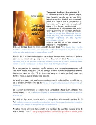 Viviendo en Bendición. Deuteronomio 21.
La bendición es mucho más que una simple
frase bendecir es más que tan solo decir
bien o hablar bien. Bendecir es transmitir el
poder o el favor de Dios a una persona. A
través de nuestras palabras o a través del
contacto físico (imposición de manos)
La bendición no es algo momentáneo, Dios
quiere que vivamos en bendición. Efesios 1:
3 “Bendito sea el Dios y Padre de nuestro
Señor Jesucristo, que nos bendijo con toda
bendición espiritual en los lugares
celestiales en Cristo,”
Pablo no dice que Dios nos va a bendecir, el
dice que ya somos benditos.
Dios nos bendigo desde la misma creación. Génesis 1: 28 “Y los bendijo Dios, y les dijo:
Fructificad y multiplicaos; llenad la tierra, y sojuzgadla, y señoread en los peces del mar, en las aves de los
cielos, y en todas las bestias que se mueven sobre la tierra.”
Dios les dio el privilegio de bendecir en su nombre a los sacerdotes. A quienes el los llamo
conforme su misericordia para que le sirvan. Deuteronomio 21: 5 “Entonces vendrán los
sacerdotes hijos de Leví, porque a ellos escogió Jehová tu Dios para que le sirvan, y para bendecir en el
nombre de Jehová; y por la palabra de ellos se decidirá toda disputa y toda ofensa .”
En la congregación los sacerdotes son los pastores, pero en nuestras casas somos cada
uno de los padres. Aunque ya Dios nos bendigo los seres humanos necesitamos sentirnos
bendecidos todos los días. Tal vez tu esposa o esposo ya sabe que la(o) amas, pero
también necesita que se lo recuerdes cada día.
La bendición esta en cada uno de nosotros si quieres vivir en bendición o en maldición esa
es tu decisión. Deuteronomio 11: 26 “He aquí yo pongo hoy delante de vosotros la bendición y la
maldición:”
La bendición la obtenemos y la conservamos si somos obedientes a los mandatos de Dios.
Deuteronomio 11: 27 “la bendición, si oyereis los mandamientos de Jehová vuestro Dios, que yo os
prescribo hoy,”
La maldición llega a una persona cuando es desobediente a los mandatos de Dios. 11: 28
“y la maldición,si no oyereis los mandamientos de Jehová vuestro Dios,y os apartareis del camino queyo os
ordeno hoy, para ir en pos de dioses ajenos que no habéis conocido.”
Nosotros mismo activamos la bendición o la maldición de acuerdo a nuestra forma de
hablar. Mateo 12:36-37 “Mas yo os digo que de toda palabra ociosa que hablen los hombres, de ella
 