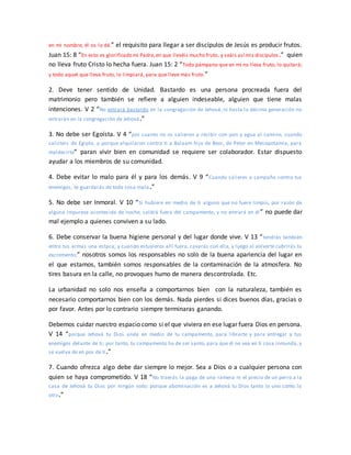 en mi nombre, él os lo dé.” el requisito para llegar a ser discípulos de Jesús es producir frutos.
Juan 15: 8 “En esto es glorificado mi Padre,en que llevéis mucho fruto, y seáis así mis discípulos.” quien
no lleva fruto Cristo lo hecha fuera. Juan 15: 2 “Todo pámpano que en mí no lleva fruto, lo quitará;
y todo aquel que lleva fruto, lo limpiará, para que lleve más fruto.”
2. Deve tener sentido de Unidad. Bastardo es una persona procreada fuera del
matrimonio pero también se refiere a alguien indeseable, alguien que tiene malas
intenciones. V 2 “No entrará bastardo en la congregación de Jehová; ni hasta la décima generación no
entrarán en la congregación de Jehová.”
3. No debe ser Egoísta. V 4 “por cuanto no os salieron a recibir con pan y agua al camino, cuando
salisteis de Egipto, y porque alquilaron contra ti a Balaam hijo de Beor, de Petor en Mesopotamia, para
maldecirte” paran vivir bien en comunidad se requiere ser colaborador. Estar dispuesto
ayudar a los miembros de su comunidad.
4. Debe evitar lo malo para él y para los demás. V 9 “Cuando salieres a campaña contra tus
enemigos, te guardarás de toda cosa mala.”
5. No debe ser Inmoral. V 10 “Si hubiere en medio de ti alguno que no fuere limpio, por razón de
alguna impureza acontecida de noche, saldrá fuera del campamento, y no entrará en él ” no puede dar
mal ejemplo a quienes conviven a su lado.
6. Debe conservar la buena higiene personal y del lugar donde vive. V 13 “tendrás también
entre tus armas una estaca; y cuando estuvieres allí fuera, cavarás con ella, y luego al volverte cubrirás tu
excremento;” nosotros somos los responsables no solo de la buena apariencia del lugar en
el que estamos, también somos responsables de la contaminación de la atmosfera. No
tires basura en la calle, no provoques humo de manera descontrolada. Etc.
La urbanidad no solo nos enseña a comportarnos bien con la naturaleza, también es
necesario comportarnos bien con los demás. Nada pierdes si dices buenos días, gracias o
por favor. Antes por lo contrario siempre terminaras ganando.
Debemos cuidar nuestro espacio como si el que viviera en ese lugar fuera Dios en persona.
V 14 “porque Jehová tu Dios anda en medio de tu campamento, para librarte y para entregar a tus
enemigos delante de ti; por tanto, tu campamento ha de ser santo, para que él no vea en ti cosa inmunda, y
se vuelva de en pos de ti.”
7. Cuando ofrezca algo debe dar siempre lo mejor. Sea a Dios o a cualquier persona con
quien se haya comprometido. V 18 “No traerás la paga de una ramera ni el precio de un perro a la
casa de Jehová tu Dios por ningún voto; porque abominación es a Jehová tu Dios tanto lo uno como lo
otro.”
 