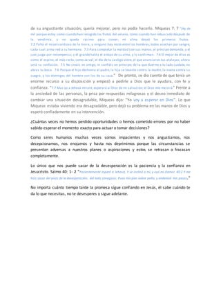de su angustiante situación; quería mejorar, pero no podía hacerlo. Miqueas 7: 7 “¡Ay de
mí! porque estoy como cuando han recogido los frutos del verano, como cuando han rebuscado después de
la vendimia, y no queda racimo para comer; mi alma deseó los primeros frutos.
7:2 Faltó el misericordioso de la tierra, y ninguno hay recto entre los hombres; todos acechan por sangre;
cada cual arma red a su hermano. 7:3 Para completar la maldad con sus manos, el príncipe demanda, y el
juez juzga por recompensa; y él grande habla el antojo de su alma, y lo confirman. 7:4 El mejor de ellos es
como el espino; el más recto, como zarzal; el día de tu castigo viene, el que anunciaron tus atalayas; ahora
será su confusión. 7:5 No creáis en amigo, ni confiéis en príncipe; de la que duerme a tu lado cuídate, no
abras tu boca. 7:6 Porque el hijo deshonra al padre, la hija se levanta contra la madre, la nuera contra su
suegra, y los enemigos del hombre son los de su casa.” De pronto, se dio cuenta de que tenía un
enorme recurso a su disposición y empezó a pedirle a Dios que le ayudara, con fe y
confianza. “7:7 Mas yo a Jehová miraré, esperaré al Dios de mi salvación; el Dios mío me oirá ” Frente a
la ansiedad de las personas, la prisa por respuestas milagrosas y el deseo inmediato de
cambiar una situación desagradable, Miqueas dijo: “Yo voy a esperar en Dios”. Lo que
Miqueas estaba viviendo era desagradable, pero dejó su problema en las manos de Dios y
esperó confiadamente en su intervención.
¿Cuántas veces no hemos perdido oportunidades o hemos cometido errores por no haber
sabido esperar el momento exacto para actuar o tomar decisiones?
Como seres humanos muchas veces somos impacientes y nos angustiamos, nos
decepcionamos, nos enojamos y hasta nos deprimimos porque las circunstancias se
presentan adversas a nuestros planes o aspiraciones y estos se retrasan o fracasan
completamente.
Lo único que nos puede sacar de la desesperación es la paciencia y la confianza en
Jesucristo. Salmo 40: 1- 2 “Pacientemente esperé a Jehová, Y se inclinó a mí, y oyó mi clamor. 40:2 Y me
hizo sacar del pozo de la desesperación, del lodo cenagoso; Puso mis pies sobre peña, y enderezó mis pasos.”
No importa cuánto tiempo tarde la promesa sigue confiando en Jesús, él sabe cuándo te
da lo que necesitas, no te desesperes y sigue adelante.
 