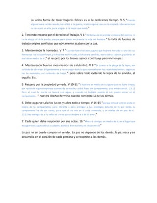 La única forma de tener hogares felices es si le dedicamos tiempo. V 5 “Cuando
alguno fuere recién casado,no saldrá a la guerra, ni en ninguna cosa se le ocupará; libre estará en
su casa por un año, para alegrar a la mujer que tomó.”
2. Teniendo respeto por el derecho al Trabajo. V 6 “No tomarás en prenda la muela del molino, ni
la de abajo ni la de arriba; porque sería tomar en prenda la vida del hombre.” la falta de fuentes de
trabajo origina conflictos que obviamente acaban con la paz.
3. Manteniendo la honradez. V 7 “Cuando fuere hallado alguno que hubiere hurtado a uno de sus
hermanos los hijosdeIsrael,y le hubiere esclavizado,o lehubiere vendido, morirá el tal ladrón,y quitarás el
mal de en medio de ti.” el respeto por los bienes ajenos contribuye para vivir en paz.
4. Manteniendo buenos mecanismos de salubridad. V 8 “En cuanto a la plaga de la lepra, ten
cuidado de observar diligentemente y hacer según todo lo que os enseñaren los sacerdotes levitas; según yo
les he mandado, así cuidaréis de hacer.” pero sobre todo evitando la lepra de la envidia, el
orgullo. Etc.
5. Respeto por la propiedad privada. V 10-11 “Si hubiere en medio de ti alguno que no fuere limpio,
por razón de alguna impureza acontecida de noche, saldrá fuera del campamento, y no entrará en él. 23:11
Pero al caer la noche se lavará con agua, y cuando se hubiere puesto el sol, podrá entrar en el
campamento. ” nuestra libertad termina cuando comienza la de los demás.
6. Debe pagarse salarios Justos y sobre todo a tiempo. V 14-15 “porque Jehová tu Dios anda en
medio de tu campamento, para librarte y para entregar a tus enemigos delante de ti; por tanto, tu
campamento ha de ser santo, para que él no vea en ti cosa inmunda, y se vuelva de en pos de ti.
23:15 No entregarás a su señor el siervo que se huyere a ti de su amo.”
7. Cada quien debe responder por sus actos. 16 “Morará contigo, en medio de ti, en el lugar que
escogiere en alguna de tus ciudades, donde a bien tuviere; no le oprimirás ”
La paz no se puede comprar ni vender. La paz no depende de los demás, la paz nace y se
desarrolla en el corazón de cada persona y se trasmite a los demás.
 