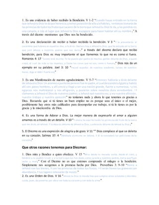 1. Es una evidencia de haber recibido la Bendición. V 1-2 “Cuando hayas entrado en la tierra
que JehovátuDios te da por herencia,ytomesposesiónde ellaylahabites, 2 entoncestomarásde
lasprimiciasde todoslosfrutosque sacares de la tierraque Jehová tu Dios te da, y las pondrás en
una canasta, e irás al lugar que Jehová tu Dios escogiere para hacer habitar allí su nombre.” A
través del diezmo mostramos que Dios nos ha bendecido.
2. Es una declaración de recibir o haber recibido la bendición. V 3 “Y te presentarás al
sacerdote que hubiere en aquellos días, y le dirás: Declaro hoy a Jehová tu Dios, que he entrado en la tierra
que juró Jehová a nuestros padres que nos daría.” a través del diezmo declaro que recibo
bendición, para Dios es muy importante el que llamemos lo que no es como si fuera.
Romanos 4: 17 “(como está escrito: Te he puesto por padre de muchas gentes delante de Dios, a quien
creyó, el cual da vida a los muertos, y llama las cosas que no son, como si fuesen.” Dios nos da un
ejemplo en su palabra. Joel 3: 10 “Forjad espadas de vuestros azadones, lanzas de vuestras
hoces; diga el débil: Fuerte soy”
3. Es una Manifestación de nuestro agradecimiento. V 5-7 “Entonces hablarás y dirás delante
de Jehovátu Dios:Un arameoa puntode perecerfue mi padre,el cual descendióaEgiptoy habitó
allí con pocos hombres, y allí creció y llegó a ser una nación grande, fuerte y numerosa; 6 y los
egipcios nos maltrataron y nos afligieron, y pusieron sobre nosotros dura servidumbre. 7 Y
clamamos a Jehová el Dios de nuestros padres; y Jehová oyó nuestra voz, y vio nuestra aflicción,
nuestro trabajo y nuestra opresión” no teníamos nada y ahora lo que tenemos es gracias a
Dios. Recuerda que si tú tienes un buen empleo no es porque seas el único o el mejor,
posiblemente hay otros más calificados para desempeñar ese trabajo, si tú lo tienes es por la
gracia y la misericordia de Dios.
4. Es una forma de Adorar a Dios. La mejor manera de expresarle el amor a alguien
amamos es a través de un detalle. V 10 “Y ahora,he aquí he traído las primiciasdel fruto de la tierra
que me diste, oh Jehová. Y lo dejarás delante de Jehová tu Dios, y adorarás delante de Jehová tu Dios .”
5. El Diezmo es una expresión de alegría y de gozo. V 11 “” Dios complace al que se deleita
en su corazón. Salmos 37: 4 “Deléitate asimismo en Jehová, Y él te concederá las peticiones de tu
corazón.”
Que otras razones tenemos para Diezmar:
1. Dios mira y Bendice a quien obedece. V 15 “Mira desde tu morada santa, desde el cielo, y
bendice a tu pueblo Israel, y a la tierra que nos has dado, como juraste a nuestros padres, tierra que fluye
leche y miel.” Con el Diezmo no es que estemos comprando el milagro o la bendición.
Simplemente nos acogemos a la promesa hecha por Dios. Proverbios 3: 9-10 “Honra a
Jehová con tus bienes, Y con las primicias de todos tus frutos; 10 Y serán llenos tus graneros con
abundancia, Y tus lagares rebosarán de mosto.”
2. Es una Orden de Dios. V 16 “Jehová tu Dios te manda hoy que cumplas estos estatutos y decretos;
cuida, pues, de ponerlos por obra con todo tu corazón y con toda tu alma ”
 