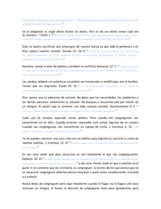 Padre talesadoradoresbuscaque le adoren. 24 DiosesEspíritu;ylosque le adoran,en espíritu y en
verdad es necesario que adoren.”
En la antigüedad se exigía altares hechos de piedra. Hoy en día esa piedra somos cada uno
de nosotros. 1 Pedro 2: 5 “vosotros también, como piedras vivas, sed edificados como casa espiritual y
sacerdocio santo, para ofrecer sacrificios espirituales aceptables a Dios por medio de Jesucristo.”
Dios no quiere sacrificios que provengan de nuestra fuerza ya que todo le pertenece a él.
Dios quiere nuestro corazón. Salmos 51: 16-17 “Porque no quieres sacrificio, que yo lo daría;
No quieres holocausto. 51:17 Los sacrificios de Dios son el espíritu quebrantado; Al corazón contrito y
humillado no despreciarás tú, oh Dios.”
Nosotros somos el altar de piedras y también el sacrificio. Romanos 12: 1 “Así que, hermanos,
os ruego por las misericordias deDios,que presentéis vuestros cuerpos en sacrificio vivo,santo,agradable a
Dios, que es vuestro culto racional”
Las piedras debería ser auténticas no podían ser trastocadas o modificadas por el hombre.
Tenían que ser originales. Éxodo 20: 25 “Y si me hicieres altar de piedras, no las labres de
cantería; porque si alzares herramienta sobre él, lo profanarás”
Dios quiere que lo adoremos de corazón. No dejes que las necesidades, los problemas o
las demás personas contaminen tu corazón. No busques a Jesucristo solo por interés de
un milagro. Él quiere que lo amemos con todo nuestro corazón. Deuteronomio 6: 5 “Y
amarás a Jehová tu Dios de todo tu corazón, y de toda tu alma, y con todas tus fuerzas.”
Cada uno de manera separada somos piedras. Pero cuando nos congregamos nos
convertimos en un altar. Cuando estamos separados solo somos órganos de un cuerpo.
Cuando nos congregamos nos convertimos en cuerpo de cristo. 1 Corintios 6: 15 “¿No
sabéis que vuestros cuerpos son miembros de Cristo?”
Tú no puedes construir una casa solo con un ladrillo, para lograrlo se necesita la unión de
muchos ladrillos. 1 Corintios 12: 27 “Vosotros, pues, sois el cuerpo de Cristo, y miembros cada uno
en particular.”
Es por esta razón que para Jesucristo es tan importante el que nos congreguemos.
Hebreos 10: 25 “no dejando de congregarnos, como algunos tienen por costumbre, sino exhortándonos;
y tanto más, cuanto veis que aquel día se acerca” y por esta misma razón es que a satanás no le
gusta ni le conviene que los cristianos se congreguen. Si tú eres de los que piensa que no
es necesario congregarse deberías pensar muy bien a quien estas complaciendo. A Jehová
o a satanás
Nunca dejes de congregarte pero algo importante cuando lo hagas no lo hagas solo para
reclamar un milagro. Si tomas la decisión de congregarte hazlo para agradecerle, para
 