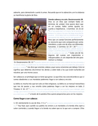 adorarle, para demostrarle cuanto lo amas. Recuerda que en la adoración y en la alabanza
se manifiesta la gloria de Dios.
Siendo cabeza y no cola. Deuteronomio 28.
Dios es un Dios que siempre habla en
términos de unidad. Esto quiere decir que
en un cuerpo, todos somos iguales en
cuanto a importancia. 1 Corintios 12: 21-22
“Ni el ojo puede decir a la mano: No te necesito, ni
tampoco la cabeza a los pies: No tengo necesidad de
vosotros. 12:22 Antes bien los miembros del cuerpo
que parecen más débiles, son los más necesarios”
Para que un cuerpo funcione perfectamente
es necesario que este compuesto por varios
miembros y cada uno de ellos con diferentes
funciones. 1 Corintios 12: 19 – 20 “Porque si
todos fueran un solo miembro, ¿dónde estaría el
cuerpo? 12:20 Pero ahora son muchos los miembros,
pero el cuerpo es uno solo. ” Cada uno de los
órganos del cuerpo son importantes e
indispensables el uno depende del otro para
realizar su trabajo
En Deuteronomio 28: 13 “Te pondrá Jehová por cabeza, y no por cola; y estarás encima solamente, y
no estarás debajo, si obedecieres los mandamientos de Jehová tu Dios, que yo te ordeno hoy, para que los
guardes y cumplas” nos dice que seremos cabeza y que nunca estaremos por debajo. Esto no
significa que debemos discriminar los demás y sobre todo a los que están luchando con
nosotros por una misma causa.
Ser cabeza es un privilegio que se tiene que ganar. Lo que Dios nos está diciendo es que si
somos obedientes a sus mandatos podremos llegar a ser cabeza y no cola.
La biblia es mucho más que tan solo un libro religiosos. La biblia es un manual maravilloso
que nos da pautas y nos enseña cómo podemos llegar a ser los mejores en todo. 2
Timoteo 3: 16 -17 “Toda la Escritura es inspirada por Dios, y útil para enseñar, para redargüir, para
corregir, para instruir en justicia, 3:17 a fin de que el hombre de Dios sea perfecto, enteramente preparado
para toda buena obra.” a través de la palabra Dios quiere prepararnos para ser los mejores.
Como llegar a ser cabeza:
1. Oír atentamente la voz de Dios. V 1 a “Acontecerá que si oyeres atentamente la voz de Jehová tu
Dios” hay hijos que cuando sus padres los envían a un mandado a la tienda ellos oyen y
salen corriendo y cuando llegan a la tienda no saben que es lo que van a comprar. Ellos
 
