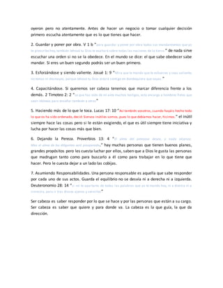 oyeron pero no atentamente. Antes de hacer un negocio o tomar cualquier decisión
primero escucha atentamente que es lo que tienes que hacer.
2. Guardar y poner por obra. V 1 b “para guardar y poner por obra todos sus mandamientos que yo
te prescribo hoy,también Jehová tu Dios te exaltará sobre todas las naciones de la tierra.” de nada sirve
escuchar una orden si no se la obedece. En el mundo se dice: el que sabe obedecer sabe
mandar. Si eres un buen segundo podrás ser un buen primero.
3. Esforzándose y siendo valiente. Josué 1: 9 “Mira que te mando que te esfuerces y seas valiente;
no temas ni desmayes, porque Jehová tu Dios estará contigo en dondequiera que vayas.”
4. Capacitándose. Si queremos ser cabeza tenemos que marcar diferencia frente a los
demás. 2 Timoteo 2: 2 “Lo que has oído de mí ante muchos testigos, esto encarga a hombres fieles que
sean idóneos para enseñar también a otros”
5. Haciendo más de lo que le toca. Lucas 17: 10 “Así también vosotros, cuando hayáis hecho todo
lo que os ha sido ordenado, decid: Siervos inútiles somos, pues lo que debíamos hacer, hicimos.” el inútil
siempre hace las cosas pero si le están exigiendo, el que es útil siempre tiene iniciativa y
lucha por hacer las cosas más que bien.
6. Dejando la Pereza. Proverbios 13: 4 “El alma del perezoso desea, y nada alcanza;
Mas el alma de los diligentes será prosperada.” hay muchas personas que tienen buenos planes,
grandes propósitos pero les cuesta luchar por ellos, saben que a Dios le gusta las personas
que madrugan tanto como para buscarlo a él como para trabajar en lo que tiene que
hacer. Pero le cuesta dejar a un lado las cobijas.
7. Asumiendo Responsabilidades. Una persona responsable es aquella que sabe responder
por cada uno de sus actos. Guarda el equilibrio no se desvía ni a derecha ni a izquierda.
Deuteronomio 28: 14 “si no te apartares de todas las palabras que yo te mando hoy, ni a diestra ni a
siniestra, para ir tras dioses ajenos y servirles”
Ser cabeza es saber responder por lo que se hace y por las personas que están a su cargo.
Ser cabeza es saber que quiere y para donde va. La cabeza es la que guía, la que da
dirección.
 