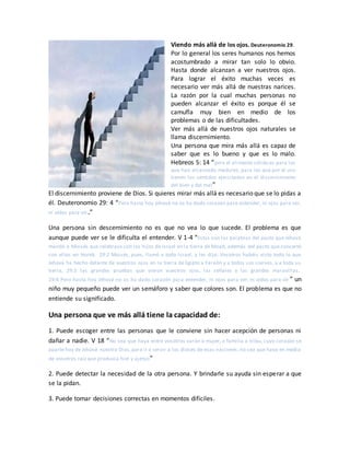 Viendo más allá de los ojos. Deuteronomio 29.
Por lo general los seres humanos nos hemos
acostumbrado a mirar tan solo lo obvio.
Hasta donde alcanzan a ver nuestros ojos.
Para lograr el éxito muchas veces es
necesario ver más allá de nuestras narices.
La razón por la cual muchas personas no
pueden alcanzar el éxito es porque él se
camufla muy bien en medio de los
problemas o de las dificultades.
Ver más allá de nuestros ojos naturales se
llama discernimiento.
Una persona que mira más allá es capaz de
saber que es lo bueno y que es lo malo.
Hebreos 5: 14 “pero el alimento sólido es para los
que han alcanzado madurez, para los que por el uso
tienen los sentidos ejercitados en el discernimiento
del bien y del mal”
El discernimiento proviene de Dios. Si quieres mirar más allá es necesario que se lo pidas a
él. Deuteronomio 29: 4 “Pero hasta hoy Jehová no os ha dado corazón para entender, ni ojos para ver,
ni oídos para oír.”
Una persona sin descernimiento no es que no vea lo que sucede. El problema es que
aunque puede ver se le dificulta el entender. V 1-4 “Estas son las palabras del pacto que Jehová
mandó a Moisés que celebrase con los hijos de Israel en la tierra de Moab, además del pacto que concertó
con ellos en Horeb. 29:2 Moisés, pues, llamó a todo Israel, y les dijo: Vosotros habéis visto todo lo que
Jehová ha hecho delante de vuestros ojos en la tierra de Egipto a Faraón y a todos sus siervos, y a toda su
tierra, 29:3 las grandes pruebas que vieron vuestros ojos, las señales y las grandes maravillas.
29:4 Pero hasta hoy Jehová no os ha dado corazón para entender, ni ojos para ver, ni oídos para oír ” un
niño muy pequeño puede ver un semáforo y saber que colores son. El problema es que no
entiende su significado.
Una persona que ve más allá tiene la capacidad de:
1. Puede escoger entre las personas que le conviene sin hacer acepción de personas ni
dañar a nadie. V 18 “No sea que haya entre vosotros varón o mujer, o familia o tribu, cuyo corazón se
aparte hoy de Jehová nuestro Dios,para ir a servir a los dioses de esas naciones; no sea que haya en medio
de vosotros raíz que produzca hiel y ajenjo”
2. Puede detectar la necesidad de la otra persona. Y brindarle su ayuda sin esperar a que
se la pidan.
3. Puede tomar decisiones correctas en momentos difíciles.
 