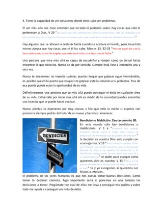 4. Tiene la capacidad de ver soluciones donde otros solo ven problemas.
El ver más allá nos hace entender que no todo lo podemos saber, hay cosas que solo le
pertenecen a Dios. V 29 “Las cosas secretas pertenecen a Jehová nuestro Dios; más las reveladas son
para nosotros y para nuestros hijos para siempre, para que cumplamos todas las palabras de esta ley”
Hay algunos que se atreven a declarar hasta cuando se acabara el mundo, pero Jesucristo
mismo acepta que hay cosas que ni él las sabe. Marcos 13: 32-33 “Pero de aquel día y de la
hora nadie sabe, ni aun los ángeles que están en el cielo, ni el Hijo, sino el Padre.”
Una persona que mira más allá es capaz de escudriñar y romper como un bisturí hasta
encontrar lo que necesita. Nunca se da por vencido. Siempre está listo a intentarlo una y
otra vez.
Nunca te desanimes no importa cuántas puertas tengas que golpear sigue intentándolo,
es posible que en la puerta que no quisiste golpear este la solución a tu problema. Tras de
esa puerta puede estar la oportunidad de tu vida.
Definitivamente una persona que ve más allá puede conseguir el éxito en cualquier área
de su vida. Esfuérzate por mirar más allá ahí en medio de la oscuridad puedes encontrar
una lucecita que te puede hacer avanzar.
Nunca pierdas la esperanza por muy oscura y fría que este la noche si esperas con
paciencia siempre podrás disfrutar de un nuevo y hermoso amanecer.
Bendición o Maldición. Deuteronomio 30.
En este mundo solo hay bendiciones o
maldiciones. V 1 a “Sucederá que cuando
hubieren venido sobre ti todas estas cosas, la
bendición y la maldición que he puesto delante de ti”
la decisión es nuestra Dios solo cumple con
aconsejarnos. V 19 “A los cielos y a la tierra llamo
por testigos hoy contra vosotros, que os he puesto
delante la vida y la muerte, la bendición y la
maldición; escoge, pues, la vida, para que vivas tú y
tu descendencia;” el poder para escoger como
queremos vivir es nuestro. V 15 “Mira, yo he
puesto delante de ti hoy la vida y el bien, la muerte y
el mal;” tú y yo escogemos si queremos ser
felices o infelices.
El problema de los seres humanos es que nos cuesta tomar buenas decisiones. Como
tomar la decisión correcta. Algo importante sería si ponemos en una balanza las
decisiones a tomar. Pregúntate con cuál de ellas me lleva a conseguir mis sueños y sobre
todo me ayuda a conseguir una vida de éxito.
 