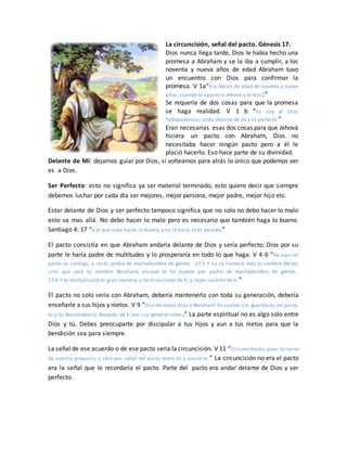 La circuncisión, señal del pacto. Génesis 17.
Dios nunca llega tarde, Dios le había hecho una
promesa a Abraham y se la iba a cumplir, a los
noventa y nueva años de edad Abraham tuvo
un encuentro con Dios para confirmar la
promesa. V 1a“Era Abran de edad de noventa y nueve
años, cuando le apareció Jehová y le dijo:”
Se requería de dos cosas para que la promesa
se haga realidad. V 1 b “Yo soy el Dios
Todopoderoso; anda delante de mí y sé perfecto.”
Eran necesarias esas dos cosas para que Jehová
hiciera un pacto con Abraham, Dios no
necesitaba hacer ningún pacto pero a él le
plació hacerlo. Eso hace parte de su divinidad.
Delante de Mí: dejarnos guiar por Dios, si volteamos para atrás lo único que podemos ver
es a Dios.
Ser Perfecto: esto no significa ya ser material terminado, esto quiere decir que siempre
debemos luchar por cada día ser mejores, mejor persona, mejor padre, mejor hijo etc.
Estar delante de Dios y ser perfecto tampoco significa que no solo no debo hacer lo malo
esto va mas allá. No debo hacer lo malo pero es necesario que también haga lo bueno.
Santiago 4: 17 “y al que sabe hacer lo bueno, y no lo hace, le es pecado.”
El pacto consistía en que Abraham andaría delante de Dios y sería perfecto; Dios por su
parte le haría padre de multitudes y lo prosperaría en todo lo que haga. V 4-6 “He aquí mi
pacto es contigo, y serás padre de muchedumbre de gentes. 17:5 Y no se llamará más tu nombre Abran,
sino que será tu nombre Abraham, porque te he puesto por padre de muchedumbre de gentes.
17:6 Y te multiplicaré en gran manera, y haré naciones de ti, y reyes saldrán de ti.”
El pacto no solo sería con Abraham, debería mantenerlo con toda su generación, debería
enseñarle a sus hijos y nietos. V 9 “Dijo de nuevo Dios a Abraham: En cuanto a ti, guardarás mi pacto,
tú y tu descendencia después de ti por sus generaciones.” La parte espiritual no es algo solo entre
Dios y tú. Debes preocuparte por discipular a tus hijos y aun a tus nietos para que la
bendición sea para siempre.
La señal de ese acuerdo o de ese pacto seria la circuncisión. V 11 “Circuncidaréis,pues,la carne
de vuestro prepucio, y será por señal del pacto entre mí y vosotros.” La circuncisión no era el pacto
era la señal que le recordaría el pacto. Parte del pacto era andar delante de Dios y ser
perfecto.
 