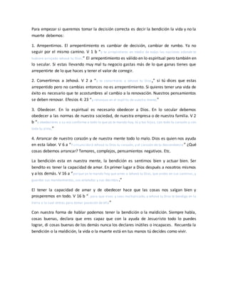 Para empezar si queremos tomar la decisión correcta es decir la bendición la vida y no la
muerte debemos:
1. Arrepentirnos. El arrepentimiento es cambiar de decisión, cambiar de rumbo. Ya no
seguir por el mismo camino. V 1 b “y te arrepintieres en medio de todas las naciones adonde te
hubiere arrojado Jehová tu Dios,” El arrepentimiento es válido en lo espiritual pero también en
lo secular. Si estas llevando muy mal tu negocio gastas más de lo que ganas tienes que
arrepentirte de lo que haces y tener el valor de corregir.
2. Convertirnos a Jehová. V 2 a “y te convirtieres a Jehová tu Dios,” si tú dices que estas
arrepentido pero no cambias entonces no es arrepentimiento. Si quieres tener una vida de
éxito es necesario que te acostumbres al cambio a la renovación. Nuestros pensamientos
se deben renovar. Efesios 4: 23 “y renovaos en el espíritu de vuestra mente,”
3. Obedecer. En lo espiritual es necesario obedecer a Dios. En lo secular debemos
obedecer a las normas de nuestra sociedad, de nuestra empresa o de nuestra familia. V 2
b “y obedecieres a su voz conforme a todo lo que yo te mando hoy, tú y tus hijos, con todo tu corazón y con
toda tu alma,”
4. Arrancar de nuestro corazón y de nuestra mente todo lo malo. Dios es quien nos ayuda
en esta labor. V 6 a “Y circuncidará Jehová tu Dios tu corazón, y el corazón de tu descendencia” ¿Qué
cosas debemos arrancar? Temores, complejos, pensamientos negativos. Etc.
La bendición esta en nuestra mente, la bendición es sentirnos bien y actuar bien. Ser
bendito es tener la capacidad de amar. En primer lugar a Dios después a nosotros mismos
y a los demás. V 16 a “porque yo te mando hoy que ames a Jehová tu Dios, que andes en sus caminos, y
guardes sus mandamientos, sus estatutos y sus decretos.”
El tener la capacidad de amar y de obedecer hace que las cosas nos salgan bien y
prosperemos en todo. V 16 b “, para que vivas y seas multiplicado, y Jehová tu Dios te bendiga en la
tierra a la cual entras para tomar posesión de ella”
Con nuestra forma de hablar podemos tener la bendición o la maldición. Siempre habla,
cosas buenas, declara que eres capaz que con la ayuda de Jesucristo todo lo puedes
lograr, di cosas buenas de los demás nunca los declares inútiles o incapaces. Recuerda la
bendición o la maldición, la vida o la muerte está en tus manos tú decides como vivir.
 