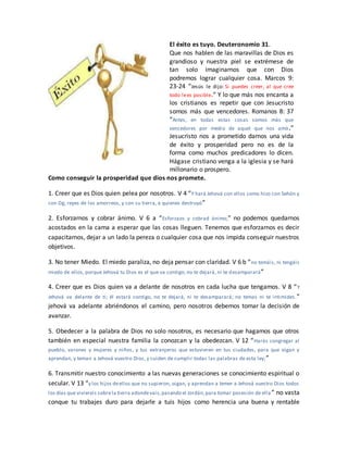 El éxito es tuyo. Deuteronomio 31.
Que nos hablen de las maravillas de Dios es
grandioso y nuestra piel se extrémese de
tan solo imaginarnos que con Dios
podremos lograr cualquier cosa. Marcos 9:
23-24 “Jesús le dijo: Si puedes creer, al que cree
todo lees posible.” Y lo que más nos encanta a
los cristianos es repetir que con Jesucristo
somos más que vencedores. Romanos 8: 37
“Antes, en todas estas cosas somos más que
vencedores por medio de aquel que nos amó.”
Jesucristo nos a prometido darnos una vida
de éxito y prosperidad pero no es de la
forma como muchos predicadores lo dicen.
Hágase cristiano venga a la iglesia y se hará
millonario o prospero.
Como conseguir la prosperidad que dios nos promete.
1. Creer que es Dios quien pelea por nosotros. V 4 “Y hará Jehová con ellos como hizo con Sehón y
con Og, reyes de los amorreos, y con su tierra, a quienes destruyó”
2. Esforzarnos y cobrar ánimo. V 6 a “Esforzaos y cobrad ánimo;” no podemos quedarnos
acostados en la cama a esperar que las cosas lleguen. Tenemos que esforzarnos es decir
capacitarnos, dejar a un lado la pereza o cualquier cosa que nos impida conseguir nuestros
objetivos.
3. No tener Miedo. El miedo paraliza, no deja pensar con claridad. V 6 b “no temáis, ni tengáis
miedo de ellos, porque Jehová tu Dios es el que va contigo; no te dejará, ni te desamparará”
4. Creer que es Dios quien va a delante de nosotros en cada lucha que tengamos. V 8 “Y
Jehová va delante de ti; él estará contigo, no te dejará, ni te desamparará; no temas ni te intimides.”
jehová va adelante abriéndonos el camino, pero nosotros debemos tomar la decisión de
avanzar.
5. Obedecer a la palabra de Dios no solo nosotros, es necesario que hagamos que otros
también en especial nuestra familia la conozcan y la obedezcan. V 12 “Harás congregar al
pueblo, varones y mujeres y niños, y tus extranjeros que estuvieren en tus ciudades, para que oigan y
aprendan, y teman a Jehová vuestro Dios, y cuiden de cumplir todas las palabras de esta ley;”
6. Transmitir nuestro conocimiento a las nuevas generaciones se conocimiento espiritual o
secular. V 13 “y los hijos deellos que no supieron, oigan, y aprendan a temer a Jehová vuestro Dios todos
los días que viviereis sobrela tierra adondevais,pasando el Jordán,para tomar posesión de ella ” no vasta
conque tu trabajes duro para dejarle a tuis hijos como herencia una buena y rentable
 